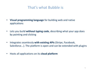 That’s what Bubble is
• Visual programming language for building web and native
applications
• Lets you build without typing code, describing what your app does
by pointing and clicking
• Integrates seamlessly with existing APIs (Stripe, Facebook,
Salesforce...). The platform is open and can be extended with plugins
• Hosts all applications on its cloud platform
5
 
