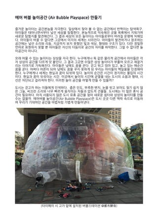 에어 버블 놀이공간 (Air Bubble Playspace) 만들기
즐거운 놀이터는 공간본능을 자극한다. 일상에서 찾아 볼 수 없는 공간에서 반짝이는 탐색욕구.
아이들은 태어나면서부터 낯선 세상을 탐험한다. 본능적으로 익숙해진 곳을 목록에서 지워가며
새로운 탐험지를 발견해간다. 그 결과 세상의 모든 놀이터는 아이들로부터 버려질 운명에 처해있
다. 아이들이 바꿀 수 없다면 그곳에서 미지의 세계는 사라진다. 아이들이 발견하거나 창조하는
공간에는 낯선 소리와 리듬, 지금까지 보지 못했던 빛과 색상, 형태와 구조가 있다. 다만 정밀한
언어로 표현하지 못할 뿐 아이들은 자신의 더듬이로 공간의 차이를 파악한다. 그럴 수 없다면 놀
이공간이 아니다.
오래 머물 수 있는 놀이터는 상상을 자극 한다. 누구에게나 똑 같은 물리적 공간에서 아이들은 각
자 상상의 공간을 다르게 덧 붙인다. 그 결과 그곳엔 수많은 상상 놀이터가 부풀어 오르고 재잘거
리는 이야기로 가득해진다. 아이들은 낮에도 꿈을 꾼다. 걷고 뛰고 앉아 있고, 놀고 있는 매순간
꿈을 꾼다. 어쩌다 어른이 되어 낮에도 꿈을 꾸지 못하게 된 우리는 아이들의 백일몽을 인정해야
한다. 누구에게나 세계는 현실과 꿈이 뒤섞여 있다. 놀이의 순간은 시간이 정지하는 몰입의 시간
이다. 현실과 꿈이 뒤섞이는 시간. 이곳에서 놀이의 시간에 균열을 내는 도시의 소음과 형태, 시
선은 차단되고 걸러져야 한다. 이러한 놀이 공간을 어떻게 만들 수 있을까?
도시는 걷고자 하는 이들에게 인색하다. 좁은 인도, 부족한 벤치, 눈을 씻고 보아도 찾기 쉽지 않
은 그늘, 씨끄런 소리와 너무 빠르게 움직이는 차들과 압도적 건물들. 도시에는 더 많은 휴식 공
간이 필요하다. 아직 사용되지 않은 도시 유휴 공간을 찾아 새로운 쉼터와 상상의 놀이터를 만들
수는 없을까. 에어버블 놀이공간(Air Bubble Playspace)은 도시 곳곳 다른 맥락 속으로 이동하
며 우리가 기대하던 공간을 마법처럼 가볍게 만들어낸다.
(타이페이 시 고가 밑에 설치된 버블스테이션 @都市酵母)
 