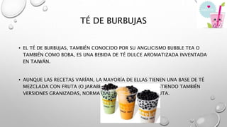 TÉ DE BURBUJAS
• EL TÉ DE BURBUJAS, TAMBIÉN CONOCIDO POR SU ANGLICISMO BUBBLE TEA O
TAMBIÉN COMO BOBA, ES UNA BEBIDA DE TÉ DULCE AROMATIZADA INVENTADA
EN TAIWÁN.
• AUNQUE LAS RECETAS VARÍAN, LA MAYORÍA DE ELLAS TIENEN UNA BASE DE TÉ
MEZCLADA CON FRUTA (O JARABE DE FRUTA) O LECHE, EXISTIENDO TAMBIÉN
VERSIONES GRANIZADAS, NORMALMENTE CON SABOR A FRUTA.
 