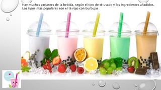 Hay muchas variantes de la bebida, según el tipo de té usado y los ingredientes añadidos.
Los tipos más populares son el té rojo con burbujas
 