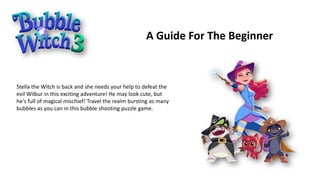 A Guide For The Beginner
Stella the Witch is back and she needs your help to defeat the
evil Wilbur in this exciting adventure! He may look cute, but
he's full of magical mischief! Travel the realm bursting as many
bubbles as you can in this bubble shooting puzzle game.
 
