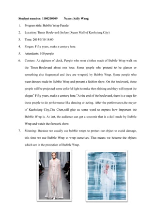 Student number: 1100200009

Name: Sally Wang

1.

Program title: Bubble Wrap Parade

2.

Location: Times Boulevard (before Dream Mall of Kaohsiung City)

3.

Time: 2014/5/10 18:00

4.

Slogan: Fifty years, make a century here.

5.

Attendants: 100 people

6.

Content: At eighteen o’ clock, People who wear clothes made of Bubble Wrap walk on
the Times Boulevard about one hour. Some people who pretend to be glasses or
something else fragmental and they are wrapped by Bubble Wrap. Some people who
wear dresses made in Bubble Wrap and present a fashion show. On the boulevard, those
people will be projected some colorful light to make then shining and they will repeat the
slogan” Fifty years, make a century here.”At the end of the boulevard, there is a stage for
these people to do performance like dancing or acting. After the performance,the mayor
of Kaohsiung City,Chu Chen,will give us some word to express how important the
Bubble Wrap is. At last, the audience can get a souvenir that is a doll made by Bubble
Wrap and watch the firework show.

7.

Meaning: Because we usually use bubble wraps to protect our object to avoid damage,
this time we use Bubble Wrap to wrap ourselves. That means we become the objects
which are in the protection of Bubble Wrap.

 