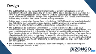 Design
• The bubbles that provide the cushioning for fragile or sensitive objects are generally
available in different sizes, depending on the size of the object being packed, as well as the
level of cushioning protection that is needed. Multiple layers might be needed to provide
shock and vibration isolation. A single layer might be used just as a surface protective layer.
Bubble wrap is used to form some types of mailing envelopes.
• Bubble wrap is most often formed from polyethylene (LDPE) film with a shaped side bonded
to a flat side to form air bubbles. Some types of bubble wrap have a lower permeation
barrier film to allow longer useful life and resistance to loss of air in vacuums.
• The bubbles can be as small as 6 millimeters (1/4 inch) in diameter, to as large as 26
millimeters (1 inch) or more, to provide added levels of shock absorption during transit. The
most common bubble size is 1centimeter. In addition to the degree of protection available
from the size of the air bubbles in the plastic, the plastic material itself can offer some forms
of protection for the object in question. For example, when shipping sensitive electronic
parts and components, a type of bubble wrap is used that employs an anti-static plastic that
dissipates static charge, thereby protecting the sensitive electronic chips from static which
can damage them.
• The bubbles can be shaped in many ways, even heart-shaped, as the Italian company
Torninova Corporation did in 1997.
 