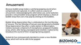 Amusement
Because bubble wrap makes a satisfying popping sound when
compressed and ruptured, it is often used as a source of
amusement. Acknowledging this alternative use, some websites
provide a virtual bubble wrap program which displays a sheet of
bubble wrap that users may pop by clicking on the bubbles.
Bubble Wrap Appreciation Day is celebrated on the last Monday
of January. The last Monday of January was designated as Bubble
Wrap Appreciation Day after a radio station in Bloomington,
Indiana received a shipment of microphones wrapped in bubble
wrap, which, after being unwrapped and installed, inadvertently
broadcast the sound of their wrappings being popped.
Sealed Air has controversially decided to create a new iBubble
wrap, which will not be able to be popped
 