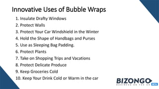 Innovative Uses of Bubble Wraps
1. Insulate Drafty Windows
2. Protect Walls
3. Protect Your Car Windshield in the Winter
4. Hold the Shape of Handbags and Purses
5. Use as Sleeping Bag Padding.
6. Protect Plants
7. Take on Shopping Trips and Vacations
8. Protect Delicate Produce
9. Keep Groceries Cold
10. Keep Your Drink Cold or Warm in the car
 