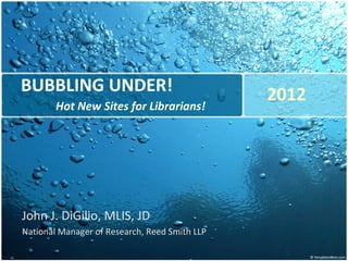 BUBBLING UNDER! Hot New Sites for Librarians! John J. DiGilio, MLIS, JD National Manager of Research, Reed Smith LLP 2012 