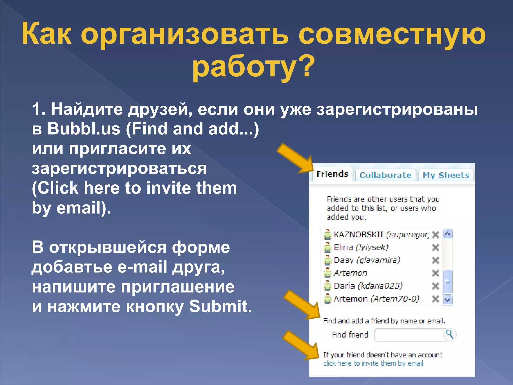 Как организовать совместную работу? 1. Найдите друзей, если они уже зарегистрированы в Bubbl.us (Find and add...) или пригласите их  зарегистрироваться  (Click here to invite them  by email).   В открывшейся форме  добавтье e-mail друга,  напишите приглашение  и нажмите кнопку Submit.   