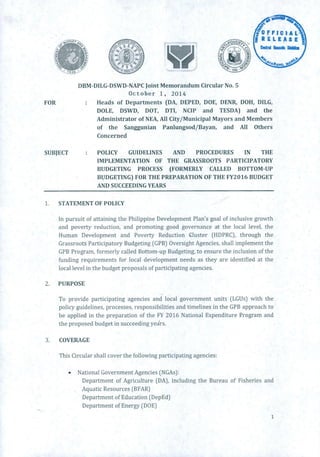 o F Fl C IA L
RELEASESION
NO
DBM-DILG-DSWD-NAPC Joint Memorandum Circular No. S
October 1, 2014
FOR : Heads of Departments (DA, DEPED, DOE, I)ENR, DOH, DILG,
DOLE, DSWD, DOT, DTI, NCIP and TESDA) and the
Administrator of NEA, All City/Municipal Mayors and Members
of the Sanggunian Panlungsod/Bayan, and All Others
Concerned
SUBJECT : POLICY GUIDELINES AND PROCEDURES IN THE
IMPLEMENTATION OF THE GRASSROOTS PARTICIPATORY
BUDGETING PROCESS (FORMERLY CALLED BOTTOM-UP
BUDGETING) FOR THE PREPARATION OF THE FY2016 BUDGET
AND SUCCEEDING YEARS
1. STATEMENT OF POLICY
In pursuit of attaining the Philippine Development Plan's goal of inclusive growth
and poverty reduction, and promoting good governance at the local level, the
Human Development and Poverty Reduction Cluster (HDPRC), through the
Grassroots Participatory Budgeting (GPB) Oversight Agencies, shall implement the
GPB Program, formerly called Bottom-up Budgeting, to ensure the inclusion of the
funding requirements for local development needs as they are identified at the
local level in the budget proposals of participating agencies.
2. PURPOSE
To provide participating agencies and local government units (LGUs) with the
policy guidelines, processes, responsibilities and timelines in the GPB approach to
be applied in the preparation of the FY 2016 National Expenditure Program and
the proposed budget in succeeding yers.
3. COVERAGE
This Circular shall cover the following participating agencies:
• National Government Agencies (NGAs):
Department of Agriculture (DA), including the Bureau of Fisheries and
Aquatic Resources (BFAR)
Department of Education (DepEd)
Department of Energy (DOE)
:1.
 