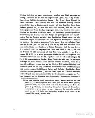 1
Syrftea sind nicht nur gam umreidMid, sondern zum Tbeil geradezu an-
riclUlg. HofTmann hal die von ihm angekündigte Cgrain. Syr. p. 8} Bearbei-
tung' dieses Dialekts nie erscheinen lassen. Der Grund dieses Mangels ist
leicht einzuseho. Wie verdient sich auch der Schwede Norberg dadurch
ftmmM 1mI| dtM «r Europa mant g«niar it d«n Solirill«D dteter Seklo
bduinl cenacht hat, ao Maat iieh dodi niaht langBan, 4aaa 4ie von ihn
beran^afebapaii Taxta dardma mgadgoat mAf daa^ walcban »idit baaaara
Quellen als Korrektiv zu Gebole stebn, zur Gnudlage genauer sprachlicher
Untersuchung dienen ; denn der Mangel an philologischem und linguisti-
schem Takt bat Norberg verleitet, den Mandäischen Diaiekl nach ganz will-
kübrlicbeo Regeln zu verbessern und der Syrischen Scbriflspracbe ähnlicher
«I maehaa. Dia almigaa gaoanereo Taiila aoMar da» ortraniokan Paaai-
njla bai Hyda (Hfat. ral. Pari, m p. 521 ed. t) uad dam Faoaiaina Untar
dem ersten Bande von Norbarg'a Codex Nasaraeus sind die von Lor»>
bach fin Stäudlin's Beyträgen zur Philos. und Geack. d. Rai V, 3 ff. und
iui Museum für bibl. und Orient. Lit. von Arnoldi, L Orsbach und Harl-
mann Bd. 1, ^i. 1), in etwas geringerem Grade die auf de Sacy schon Ab-
schriAen berubendeu von Tb. Cb. Tycbsen {ja Staudliu s Beylriigeu Bd.
% 3, 53 berausgegebau« Stttck«. IKfMa Taatla aiad «bar apr vm geringen
UnHuita «ad aiain Wonaeh, diaae Mnodart kanaa« i« larnan» wtra dabar
uuerfitllt geblieben, wiraii «icbt auf dar hiasigen Universitats-Bibliothak »«ral
Bfindchen (cod. or. 15.16) Abschriften, von Lorsbacb nach Durchzeichnungen
und andern genauen Fachbildungen Pariser and Oxforder filaDditscber Hand-
schriften sorg&aui genooimea ^) und zum Theil sogar mit Varianten verseben,
daran Mangel einer der grössten Fehler der Norbergscben Ausgabe ist. Fer^
«er vardonke leb dar LibaralHll der GroasharaogL Wafnanchan Bibliatbaka-
1) Das erste Bfindcfaen enihflii verschiedene Stücke, welche thcilweise aus dem
van Horberg berausgegebnen Sidr« rabba (von ihm Liber Adami genannt)
ganomnea atad; daa zwrii» anlhltt aaeb ainar Darehialebaiuig vaa Katta daa
ganze s. g. Chehule , eino Sammlung lituivischer Formeln mit Gebrauchsan-
weisung vofl V'iHT^ia tfi3«3 13 »zmri BKrMns, der sich selbst mehrfach
naoal «ad an aMvi Stellen von Abschreibern geradezu «c^vo )'*TMn ^1 m^mo
(»(AaUt tS^ v«»^} geaannl wb-d.
 