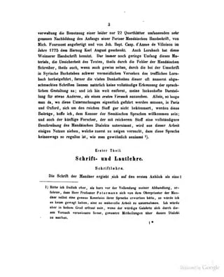 9
Verwaltung die Benutxung einer leider nur 22 iJtuartbliUter omfasseiMieo sehr
geoaaen NaoUiildaiig des Anfiings «insr FtfiMr lIiiiAiMh«B Bandadurttl, von
Hieb. Framioat nfefertigl mid von Job. BapL Ct&f, «fAim« i» VUloimn im
Jahre 1770 itm Hersog Keri Angnil geeebenltt Audi Lonbaek bei dieM
Weiinerer Handschrift benutzt. Der immer noch geringe Umfang dieses Ma-
lerlab, die Unsicherheit de» Texte«. Iheils durch die Fehler der Mandäischea
Schreiber, theils uuch, wenn auch gewiss seilen, durch die bei der L'mschrifl
in Syrische Buchstaben schwer vermeidlicben Verseben des treffliche» Lors-
baeh berlmgaAibrt , fanwr die Yielea OaokeiheittD dieser oh äusserst abge*
•diiBaGfclen Schrifkao Vuttm naMilieb keia« voUattadiia ISifcawNiiig dar spraoh-
Vehaii GertaltuBg sa; und Ich Un weit aattoal, «Miae iBcbenball» Darrtel*-
long Ar etwas Anderea, alt aiaeD erttem Vertuch anzusehen. AlMa, so lange
man da, wo diese Untersuchungen eigenliich geführt werden müssen, in Faria
und Oxford, sich um den reichen Sloff gar nicht bekümmert, werden diese
Beitrage, boife ich, dem Kenner der Semitischen Sprachen willkommen sein;
und auch der kitnAige Forscher, der mit reicherem Stoff eine vollständigere
Baaebreibmig des thndlisdMD DMdrts aateraiaiiBt, wird aas dieser Arbeit
eiiif|eii Nalses ifehen, weiebe rnerst s« seigea Tersacbt, dass diese Sprsdie
iMOMswaBa so regellos isl, wie aiaa gewAliRlidi anaiaMil
Erster Tball.
SclirifC- nni Laitlekre^
Schriftlebr«.
Die Schrift der Handaer ergiebt .sieh aaf den ersten Anblick als eine!
1) Hall« icli freilich eher, als kurz vor der Vollendung meiBer Abhaadlung, er-
rahrea, daM Herr Profegsor PatarMaaa sich foa den Obarpciaslar der Haa-
diar seihst eine genaue Kenataisa ihrer SJiraehe erworbea bitte, so wurde ich
«8 kaum gewagt liaLien, «ine so muht^voüt« Arbeit zu unternehmen, ich würde
aber in bokeni Grad ortreul sein, weiiu «i«r würdige Gelelirte sich durch die-
aaa Tenath veraatasaan llease, gaaaMre HitlhailuifiNi IbMr diaaaa Dialdtl
sa auHdiaa.
. kj .i^Lo uy Google
 