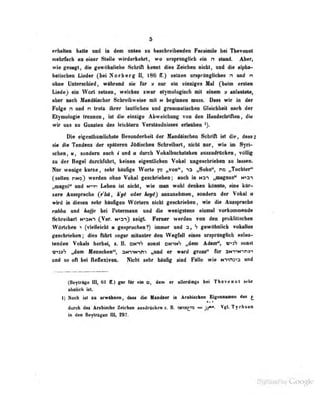 5
erhalten halte und in den nnten tu bescbreibenden PkeaioiOe bei Thevenol
nielirfach nn emer Stelle wiederkehrt, wo ursprün^Üob <Mn n stand. Aber,
wie gesagt, die göwöhnlicho Sclirifl kennt dies Zeirlu u nicht und die alpha-
betischen Lieder (bei Noriterg ii, 18G IT.) setzen ur^pi uu^iicheä n uud n
•ho» IfatanoliMt, wAbraid li» für y nw «iii einziges Mal (beim «ttln
LiMle^ «ja Wort setaeo, weldi«0 «war etymologisdi dum » nkaMl»,
aber mob MaadliMhcr fichraibweiie mit h begiman niiiss. Dms wir in der
Folge n und n trotz ihrer laallicben und granaialiseben Gleichheit nach der
Etymologie trennen, ist die einzige Abweichung' von don Handfcbriftoo , di«
wir uns zu Gunsten des leichtern Verständiiiäses erlauben
Die eigenthümlichgte Besondorbeil der Mandüiscbon Schrift ist die, dasfl^
sie die Tendenz der späteren lüriischen Schreibart, nicht nur, wie im Syri-
schen, u, sondern aucti i und a durch Vokalbucbstaben auszudrücken, völlig
zu der Regel durchfuhrt, keinen eigentlichen Vokal ungeschrieben la Ibsmo*
Nor wonigo ko»«, sebr blii6go Worte p „von<S "ta „Sobn'', r» „Tochtoi"
CMhen HNO) wordMi ohoe Vottol gcodviebon; «neb fo Hsn „nagnns" tna*)
„nognl" md t*»n Leben ist nicht, wie man wobl dookoD könnte, eine kür-
zere Aussprache (r'bä, h'yi oder Aey^} anzunehmen, sondern der Vokal a
wird In »lip-^en sehr häufigen Wörtern nicht geschrieben, wie die Aussprache
rahba und hajje hc'i Petormann und die wenigstens einmal vurkoniniende
Schreibart n'>3N-) (^Var. N-isn} zeigt Ferner werden von den proklitiscben
WArtoboD ^ (Thliflicbt » gesprochen?) imnor and S gewöbnlicb vokdioa
geadiTfaboo; dl«o fnbrt sogar nitoiitor Jon WogfhD olim nnprAnfllcb talMip>
tenden Vokals herbei, z. B. wnS fooot bitimS ,^oni Adam", sonst
m;^3»S „dem Menschen", aNTwnm „und er ward gross" für aNi"»N-in»i
ttod so oft bei Reflexiveii. Nicfal »ehr bAofig «nd Falle wie Nivi^in und
(Beytrüge 11^ 61 ff.) S«r fiPr «|a t», deai er «UenÜRgs bei Tbaveaot lebr
Ahnlicli i.st.
I) Noch isl zu erwtthnen, das« <lie MandUer in Arabischen Eigeanaoi«» <iai>
^
durch das Arabische Zeiclien aitidrflekeii z. B. WTM£ta = jj^- Vgl Tycbsen
in den Beytrttgea III, 297.
. j . . y Google
 