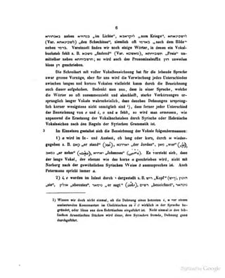 0
mviaMa inben Httn^n „im Lichte", NaNnpiS dMü Kriege'*, wriNao^r»'?
fVar. NnN3i3T!7S) „den 8checiiinri<?", ziemlich oft irsiwa „nach dem Bilde'*
neben 1013. Vereinzelt finden wir noch einige Wörter, in denen ein Vokal-
baobaleb fehlt %. B. h3V<o „findend" C^ar. nsvno), Nnmavn „Praia^' un-
lilteUMr B«b0ii Hhmavin j so wM Mwh im Frononimlfliiffix ytn sawwJMi
Die Schrribert adt voUer Vokalbesefdimiig ImI hr die lebende Spnehe
•war unMee VenOge^ aber fiir nie wfrd die Tenriecbuf jedes Untenddedee
ivrischen langen nnd kurzen Vokales vielldcbl kaum durch die Bezeichnung
anch dieser aufgehoben. Bedenkt man nun, dass in einer Sprache, weiche
die Wörter so oft /iisjunmenzieht und abschleift, starke Verkürzungen ur-
sprünglich langer Vokale wabrächeiulich , dass daneben Dehnungen ursprüng-
lich kurzer wenigstens nicht unmöglich sind ^) , dass ferner jeder Unterschied
der BeieiobiHiiig tod e md I, o und m febll, 10 wird mm emeewn, wie
inpeaseed die Eraebtmg der VoinlbiidMlabett dnroh Syrieebe oder BebrtiMbe
VokdieicbieB meb den Regdn der Syriicbiee Grannlik UL
3 ! Bhnehieii goitaltet aidi die BeMiehmiiif der Voind» folgenderoieeteeB:
1} « wird Ib k- and Analent, ob tang oder kmt, dnreb n wieder-
gegelben s. B. pitp „er iUind<* (yo»), Hsmto »der Jorden", im» »wer"^^^
Mt03 «er nehm" (caau), N>nN> ,yJobunee" G^Um). Ee vorsiebl eieh, den
der longo Tokol, der ebenio wie du knne « geiebriebeo wird, niobt mit
Sorborg imeb der gewafeaUohen Syiiieben WeiiO d aoimqiroebon ist. Aneb
PeterHona epridit ininer tu
2") t,e werden in Inlaut dnreb « dnrgeetaUl B.B. w«-i nKopf" (vi^^ ytam
pViN „abeonteB", t»w*i „er sagf* QA»}» erp^ ,>eieiebnetf, 'wrts*»
1) WiMen wir doeti nicht «Inatal, »h dia Dehaang einas batoaten « vor dnam
auslautenden Konsonanten im Chaldäiischen zu e ö wirklich in der Sjiractic be-
gründe!, od<'r liloss aus dem Hi'brflisehen ein^'cfuhrt ist. Nicht einmal m dvn Inb-
Imcbtiü Aritmäischon Stucken wird diese, dem Syriscfarn fremde, üetiiiuug ganz
dnaligaMiit»
1k
 