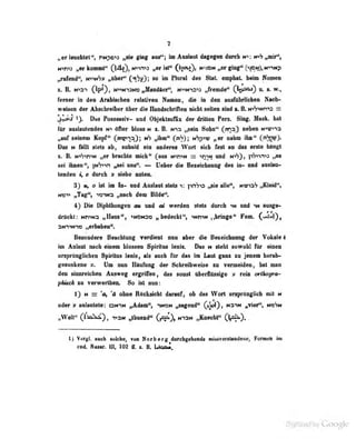 7
„«r Imditot'*, t^npc^i ginf ani"; im Aoslsal d«f«ftii dwdi mi trftfflb^,
„« knmwl« (140, »«*^» »« W" (»?»4)» (?««!)» «'"«tp
„nirnd'*, wvmVv t^Blbti" (;^^', m» In Fluni dw Slalt empbat. beim Hoßtm
I. B. M^ai 0^01 MnirMNo JHndBn^ Nnira» JrmM* CW^) > *•
feroer ]n den Arabischen relativen Namen, die in des ausfulirlicben Naeb-
weisen der Abschreiber über die Handschriften nicht sollen sind t. ß. niV^nh^s —
jl^f 1). Das Possessiv- und Objelttsuffix der dritten Pers. Sing. Mnsk. hat
für anslautendes öfter bloss n z. B. nis „sein Sohn" (rna) neben N^roa
„üuf seinem Kopf" (^Pi^jina,); „ihm" (jft'f); Hhp-^tJ „er nahm ihn** Ü^^J-
Das N teilt stets ab, sobald ein anderes Wort sich fest an das «csle Utngt
%. B. »P^nHf „«r braehte Bdeh** Cm» H*rm s ^n^»t «id n^), pWna „as
sei ibien'', |mV>vi ^ niM". — UelMr die Beniduaiif des ii»- nd ai»lai»<-
lenden i, « daitli y «Mu» «nten.
3} w, a iit iai In« und Auslaut steta v. jv&o „sie alle**, NViaV ,^ield^
nein „Tag", yeriM^ ,,Baeh dam Bilde".
4^ Die Dipbthoigen m nad ei werden steta dnrob uf and in ausge-
drflckt: wn^Nn „Hans*', «MNtae , bedeckt*', «Nnw nbringe*' Fem. C'AIi),
aimNin nerfasben".
Besondere Beachtung verdient nun aber die Beseidmimg der Vokale 4
im Anlaat nach einem blossen Spiritus lenis. Das t* steht sowohl für einen
ursprünglichen Spiniu- leni^, a]^ »uch für das Im Laut ganz zu jenem herab-
gesunkene Um liuu Häutung der ächreibweise la vermeiden, hat man
dem ainnrsieben Ausweg ergriffen, das sonst Iberflüsflüg^e » rein crthognt-
phi§ek 10 verwerlheiL So M nun:
1} M = 'a^ *ä ebne Rdekslebl dsfanT, ob das Watt araprtaflidi ait m
oder 9 ealantate: aM*ni „Adam", imom „sagend" 0}dI) , mshh „Tiaff", moSh
„Welt" O'io^), T»aN „thuend" (j^)^ nion „Knecht" (V^s^). .
t) V«rgi. aiiob solcbe, vua Norberg durchgehend« nüMverataodene, FernMb lai
eed. Nasar. lU, iOt II s. B. Uqm.
 