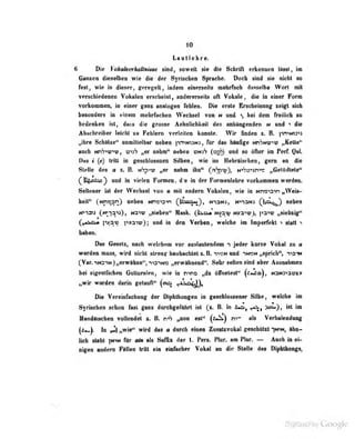 10
Lavtlelre.
6 Die VokßherMtHiite siBd, Mwett üb die SdiriA erkeiuwii llni, 'm
Ganzen dieselben wi« die dfir Syrischen Sprache. Doch sind sie nicht so
fest, wie in dieser, (rprpe:dt, indem einerseits mehrFach dasselbe Wort mit
verschiedenen Voiialen erscheint, andererseits oft Vokale, die in einer Form
vorkommeo, in einer ganz analogen fehlen. Die erste Erscheinung zeigt sich
besondsn in «inem nebrracben Wechsel von n und >, bei dem fMlich aa
bedanken fsl, dasa die groaae Aebnlicbkell des anhlngendeD m und ^ die
Abacbreiber laicbl s« Pebleni yerieileB bminte. Wir linden s. & |in^9t:i
„ihre Schätae" unmiUeUnr neben ]'>rT<Ni3NJ, für das häufige ntiSniviu; „Kette"
auch NnViur"":; ,
"jij"? „er nahm" neben (1357) und so üfler im Perf. Qo!.
Das i (e) IriU iu geschiussuen Siiben, wie im Hebräischen, gern an die
Stelle des a z. B. nSp"<tü „er nahm ihn" rrriSp'i?), N-'S^s'-jn-'^ „Getödtele"
(^Ugto^^ und in vielen Formen, d'e in der Furmeiiiebre vorkotniuea werden.
Sellener ist der Wechsel von u mit andern Vokalen, wie in NP!W3'»n „Weis-
heit" (^Nnss^qr^) neben NrTCO-'n (^^Av>n>.^, ni^nj, N>iaN3 (^I^^^Ni:^) neben
W>i2n5 (hP-in^a), Nn'iy „sieben" Mask. (Ii.:!«' Nv3^i? „siebzig"
G ' S-
""
'« r^.^,^ pvaiwji ""*^ *" Verben, welche im Imperfekt t statte
haben.
Das Gesetz, nach welchem vor auslautendem n jeder kurze Vokal la »
werden nnas, wird nicbl streng beobaebtet s. B. i>«m und ikisn „sprich", no-at
CVar.iNariM)„erwabBe",^i3iNs verwllmend". Sehr' selten sind aber Ananehmn
bei eigenllieben Gatturalen, wie in ntno „du öflbeteit" (^'>^)r NMS^am»
i^wir wurden darin getattn" (oia ^tsnj^),
Uc Vereinfachung; der Diphthongen in geschlossener Silbe, welche im
Syrischen schon lasl yaü/, durchgeführt ist {i. B. in ft^»», >oa.), Ist ilD
iUandflischen vollendet z. B. r-h „non est" (^*^) n->- als Verbalenduag
^^*-)- in y-1 „wie" wird da» a durch einen Zusatxvokal treschützt -[n^n, ähn-
lich steht für am als Suffix der l. Pers. l'lur. am Flur. — Auch in ei-
nigen andern Flllen tritt ein eiihober Volinl en die Stelle des Diphthongs,
 
