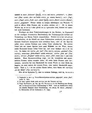 11
InKdb in two „Schwtri'* ()A^)t **>y*^ and tiM^A „swIselMii", Jin«-
N»** (Slat. coiMlr., tlmr «M Siifix nin3:3 „in stSnm iBBfirn''^, nsm „Tnih^,
„Tage", t«m9 „Tv^i ndm „kMii* (UÄ)i Naa^ nSlarn'', N«a9<o ,^tenie^,
M^STt-i „magnloi^; Feroer stehen in einigen Ableitungen von Wurzdn t*%
auch in offener Silb«' Formen mit riehen solciien mit v Oli in diesen
Worten ou, m zu 6, 6 oder gjeicil zu ti, < geworden sind, können wir aatar-
lieh Dicht bestimmen.
WichtigM* «It «Itew Voktlv«rlDdeniDg«ii lal das Streben, im 6egenmlt7
m der tonfligeii Areniaiiclieii Besebrinfcwig der Voleliiinpracbe vielbeh snr
VeraeSdaitg von Rirffrn Vokale ciDsmebiebeii. Freitich ist ee hier oft sebwer
in lieartheilen , o!j di« Schrift nur einen Vokalonsloss ausdrückt, den auch die
künte?lc Semitische Aiisspniclie niclil enthfhrcn kann, oder ob di<? Sprache
seihst eilii'ti solclien Nolhlaul zum vollen Vokal erhoben hat. Ein »iolrfier
Vokul tritt mit einem Spirilas lenis nach WiUhahr vor ein Wort, deäseii
erster Konsonant keinen TOUea Vekal bei, ned iwer binfger ein m als ein
n So beben wir nMviM „nie wnH< (Vor. nuvt), HvtatoH »feeitttil* (Vnr.
rOTQo}, MviMyavM ^ebeebinaV* iieiMm wnnarav, «roVw „nieb an** (Yar.
visS), Nnt33}> „IV-o|ibet" neben n.-i-<33, hcosv „wie**, sonst Mca ^) und viele
ähnliche. Diese Zusammenslelluiif; zeigt, wie die vermehrten und nnver-
inehrlen Formen nebeu einander stehn ; oft stehii beide Formen nuhe bel-
snnimen, zuweilen hat eine Uandsclirift bei einem Worte an einer Steile die
längere, an einer andern die bQraera Form, ebie andere Handschrift umge-
kebrL Naoh a, V» ^ ist ein solchor Znsais seilen ; doeb finden irftr Memona
„bi der H«be^ (Var. wsma) ^
Wie oft in Syr^ben aber bt weKerm Uvbng», wird dn, wo in ei» 6
1) Vergleiche in der s. Venlo Hiarosolymilana nanraN nep^niriit*', wm «VtM".
(Adler S. 142.)
t) Aa etaiar anJera Stelle stebt Mi^a« mit 4er Variaale nmitta.
S) Vergt. Hoff mann, gr. Syr. pg. 115, Bernstein in der Einleitung sum Evaag.
ich. in M ar rj 1 en» ischer Uebersetzurt^ S VII ff. Auch in Clialdaisrhrn ' ntifln
wir «inielne Beispiele dieser Einachiebung, wie (njlQ fOr «tyfq, „Aufgang".
Im BabrÜsAan oft bei GuHanlea s. B. «a^t:>
2»
 