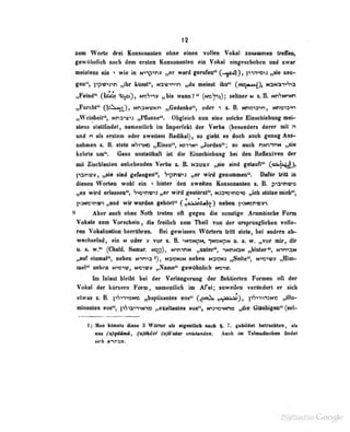 12
nem Worte drei Konsoaauien ohne einen vollen Vokal zusammen trefldo,
gewöhnlich noch dem ersten Konsonanten ein Vokal einn^eächobcn und zwar
meistens ein wie in N"»Tp''n» „er ward gerufen" (—^rZ^), p-TrT'0'»3 „sie zeu-
gen", ppwjTi „ilir küsst'', N3>D»n>n »du meinsl ilia" {ar^ m/}, NaNaT»'?'*3
„Fdnd" (Uioj 'iip), w»^n» »bis wann?" (kwViv); seltner m S.B. tmhMnm
„Furcht" Q£k^«»{^}, NnaNU'KPi „Gedanke", oder "i i. B. Nnw-o-^n, unoia-'n
„Weisheit", Nn3"tx''3 „Pflanre". Obgleich nun eine solche Elnscliiebuug mei-
stens slallfiDdel, nntncnliich ira Imperfekt der Verha (besonders derer uiil n
und n als erstem oder sweileni Kadikal), su giebl es doch auch genug Aus-
nabineo z. B. stets n*;?-»!« „Eisen", n31*)N> „Jurdau"i so auch nNninN „sie
kehrte tm*'. Gans uulaUlMft iit di« ISrndiiabung b« dm BallMdTra d«r
mil Ztoehlant«!! «ibebeiid«!! Verbi t. B. Harn» „«to aind gelpiift'* (a^;^jr),
)ian«», ^ «iiid gcfangeD", '7^pnv^ „w viril gMoammi**. Difir tritt in
diesen Worten wpU dn « iiiiler 'den BwnHen KonRonniten s. B. p>3^w
„es wird erlanen'*) *r*wvtri wird gestttnt"^ waneiriDi» „idi elOtnenidi*',
p9Mgtnvt M*uid wir wurden gehM^ C^'^^^M») nelMn paiesnwvib
^ Aber aneli ohne Noib treten oft gegen die mulige Aramäische Forn
Vokale zom Vorschein , die freilich zum Thcil vort der ursprünglichen voMo-
ren Vokalisation herrühren. Bei gewissen Wörtern tritt stets, bei andern ab-
wechselnd, ein M oder » vor z. B. ^NisNpN, -)tTOMpN u. s. w. „vor mir, dir
n. e, w.** (Cfaald. Samar. n»;;), nihimh „unter", nNhNSN „hinter", N-imnM
„anf eiunal'', neben N^ma^), naeamH neben Hanam „Seite**, iraTny „Him-
mel** nebni mTm^ Honm „Name** gewdbnlicb ww.
Im Inlaat bldM bei der Varlüngernng der flektierten Pormen oll der
Vokel der kOrsem Form, nemenUicb im Afel; nnweilen verlndert er sich
etwas 1. B, fiSi-raMo M^aptisantea eoa** (^«^ ^nViViA), iifinvisM« „ilin-
minanlee eoa<*, |il^ianvn» «ealtanlea 000*^ Mw^inne »die Gianbigen<* (ael-
ij Man iiünute diese 3 Würler Uta eigenilicli nacii §• gebildet belracMm, all
«BS (a)qddmd, (a)thdt^ (ojA'otar unUUad»a. Aaeil iai TalawidisriMM Hadat
«Ich nirtsn.
 