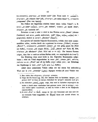 13
ton Mtae^Mm), |H«v*«m „«r Mdtrt vkibf^ (i» Porm dmIi « •AsitaS^t
itSip^vti «riin«n ttD**(oft), i-Aiavip^d nBioiMhait ihn«ii''A), p-ivmtmis
^ergossen" (Plor. von iu)Nn>-).
Die Präfixe des Imperlekls erhallea immer eiooß vflüen Vohn! ^ f , B.
o^pii „er siehi" (>o<mjj ,
pjiio „IM richten", T»3N«'»5 „er maclii eben**,
N'yuNaTi „du verei(pl!=t es".
Zwischen d und oi!or ^- wird iti ücn Worlen (s(r3iiy ..Name"' (ebenso
Cbaidäisch) und
gesprochen; ähnlich in Hffwm „Zeichen" (^litutoi).
Zwdf^eiclifl tat einander fblgMdt KomottBiiteii, welohe aber nicht xusam-
muMkn loUea, ««mImi dai^ ein m ftttrannt in NnstciaN „V«lfc6r"i ineMnN*
^eer«** «}, Mimenbn« „MnUrto^^ mmmoi „er wer ffllig gegen ihn (Pk*el
mit SvOhc), mH3Na „ich wogte (Fi*el), ^aa» „obleiR ntf* JSoA, IH, 80B,
hi^nS«» ^ effenbnnl'* (Thrl. Pe*el idl n* Die iettteni Formen
«eigen, dass hier n aneii an solchen Stellen steht, wo nrspränglleh ein I war*}.
Zur Erhaltung eines sonst leicbl in den fo1<rpnden KoneonaBte» aufge-
lösten 3 wird ein Vokol eingeschoben in nw:« „du", pnNSN „ihr**, Nn'?>3'>w,
nw'jii^ U.9. w. „Wort und oft in Suffix 'OHi'> neben jw; tut Erbaltoag
des Diphthongs in -]ny< „wie" (^jj |n^n (^.Suffix},
Atifnil eines anlautenden Vokals sehen wir bei einem frei stehenden |o
Wort nur in „zwanzig*' (y»^«-^) ;
dagegen werden oft zwei Voltaie von
]) Man wdrile eher nVipa'W^}, iibis'^-p'': erwarten.
S) Vort'l bei Hoffmtnn pg. 181, 218 ähnliche Falle im Syrischen. ^«npM"»3 „wir
preisen dich" iül bloss hIs kürzere Schreibiirl für iw^pjo-s anzusetin nach |. 5.
'6) Dil! Schreiburt ,^i£i:L^ ^i'^vi. zeigt, dass auch itu Syrischen ur.spriinglicb die
beiden a durch einen vokaiiicben Last gelrennl waren (wie in a->»;}jr), wel-
cher fMHflb apaiar TerankwaMl, ao data die beidM x> dann ta dar Aaeapncbe
zusKinmitnfielen.
4) In Nnis ,,Fruu" ==; lz:jf , j?rr:x ist der eine koaüOQBnt und alio auch der
ie trennende Volul weggefailenj iur j^'^^^ findet sich towohl mVcms als
FamBvn-
 