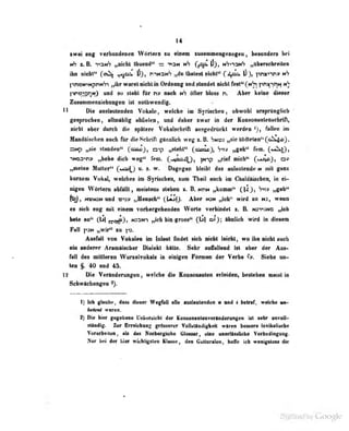 14
swei eng verboDdenen Wörtern lu einem zusammengelogen , besonders bei
nS 8. B. t»2nS „nicht thuend" — -^nN (jja^|5}, ktS^^nS „übersohreilrn
ihn nicbl" (cnl^ ^r^i- Vi, r-^t-i^i-i^ ihnlesl riirht" f l^'i^ V  yr^i-^^r-j n?
l'^n>2N'>NpnN'7"i „ilir wäret nicht in Ordnung und standet nicht fest'* (
pnat-iPiN n'?
pr>o>j2r]i4) und su sieht für t» nach n*} öfter bloss Fu Aber keine dieser
ZmiMUMniidningeo ist notiiwendig.
11 Die anfhiirt»Bd«B Tokd», wddie in SyriMiMn, obwohl un^rttiiglich
*
gtaprochMf aUailbb'g «bÜAlejiy ood tfabw swat in d«r XonsoraiteBsdutfl,
Hiebt «bor «hireb die qiltoM Vohalsdirift tmfMlrilcbl werdra % fallen i«
Jbiidtiscbeit «och für dieScbrifl gimlieh weg s. B. Snoj „sie tödteten'' (a!^)
a»9 ,^ie stflnden'* f/^^j? »sieht" (01000), S^v n%^^^ '^<'*-
C*-*^!}!
-iNosTi» „bebe dich weg" fem. (-«lao^Q, |Nip „rief mich" (%^'it>)y o»
„meine Mutter" C»*^) u. s. vv. Dugogen bleibt dus anlautende h mit ganz
kurzem Vokal, welches im Symcben, 2um Theil nuch im Cbaldäischen, in ei-
nigen Wörtern abrilllt, meistens stehen ». B. hmn „komm" (Uj, "J'iv ..geh'>
^1), m^HSH und W3» „Mensch" (Uj)). Aber n:n ,,ioh" wird zu hj, wenn
es sich eug mit einem vorhergtluMiiJeii Worte verbindet z. Ii. n3-iijnd „ich
bete an^' (U) N33N*) „ich bia gross" (b| ai); Ahnliob wird in diesem
Fall pjN „wir" tu ps.
Ausfall von Vokalen im Inlaut üudel sieb aicbt leicht, wo ibo aichl auch
•IB Mdonir Antiiiiebw Dwiokt bitto. Sehr «AUoid IM ober d«r Au-
fall dot mütlofoii WocmlTOktl» bi obdgMi FormM d«r Vorba fv. Siebe al-
ten $. 40 und 45.
12 Die Verflndenmgon, welcbe die Koneoaenlatt erkiden, beelebee mewlbi
Scbwttcbangea
Ij ich ((laube, dus dieser Wegfall alle «uslaulendoo u und 1 b«lr«f, weiche im-
Monf waren.
2) Die hier gegeliene Uebersicht der Konsonantenverloderungen ist sehr odvoU-
slSadig. Zur Erreichiin? (ifrOssercr Vollsttliutigricdt waren bessere lexikslische
Votttriieiien , ais das Norbergsohe Glossar, eine unerlissliclie V'orbedioguog.
Nu- bei der Uar widülgflaa UaMBi den GullaniflB, beffe ieh waatgataaf die
 
