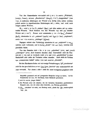 15
Von im Qmmtirimtm •rwMidelt lidi p u a tmvx> „Wahrlicit^,
(mi9^» mxao jiBescbirönr'* 0^s°)i "i^ia nlanggedebDi" (von
-)-ip), iB mehrerea AUdlmig«« der Wand «np (beilig sein), leben welebea
jedoob radere n eigenlbliillcben Bedeohuig«! «it p «lebaj and «robl-ooeb
etaiigeD emleni WArtern.
Zq i wird p in hrai „tödtea" (^1^) und allen andern mit vxp anlan-
teaden Wuneln. Doch lioiDmen Ton den Wuraeln ^tsp und |up einzelne
Wörter mit p vor >). Ferner wird anlaulendes p mi 3 in l^«*«^ „Sommer''
^tikt«! f
inlratendes tn idjV „nebnen*' (>tft^) w>d i,;^ (= (oa) „explorare",
Mwi« TOT 1 in »nMnyn „Aalfarlg«^ Qj^co»}.
Dagagen aobaial dn« Varhirlang anmlretoatn «aa „aiqplonri^ s««,^
wdcbae aacb vorkmnml, nnd fai U^t^o „kranb^ voa ^4» (««9)^ wdicba* ti^
gMcbliilti indaL
Van den Dmtaien steht n für n in üia „sebraiban" (sna), und pivlS
„schweip^en" ^pnn»;; doch kommen dnnebon ohne Unterschied auch die For-
men mit n vor, und so wcrhsfln wohl a'na und a^ns ,,geschricben" in einer
Uundscbnfl oder stehn als Varianten neben einander. Auch steht ein Verbum
ay* „commercium haboiC* neben ^nv nnd NbND'^v „Genosse".
Bei den ZUehUnUen finden wir nar wenige Vertndemngen. tjei ,^xsiiltanlas*'
ilebl fbr daa gawttbniicber« »rriin; ^,||)qa ,>«ciyia« find mbnebatolieh ntt
*aim Tarwandt. Vor alnam > odar 1 Habt dia aODit wanigaCans pafUaeb niebt
HmflfiUe geMiBMMll and a« gaatgandan Befvidan belegt la babea. Aafdie
riamdwMar ist Uer, wie «bcrbaupt, baiae IMekiieh» genamnea.
1) trnn^ns «nr» „langer Schlaf".
2) Die Wuraeln selxe ich voka'los; die mit Svri'jrhrn lUi-fisraben gesebiiebaaea
Beiapiele sind, wie ich s tiun oben bemerkU- , uu» Nurberf^ genommeo.
3) „riuchem" ist nicht, wie Norberg meint, gleich Syr. jjp», «ondem gleich
nop, Ja».
 
