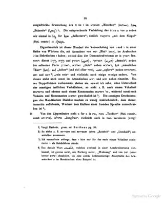 16
ausgedruckte Erweichunu des d zu t im NiJmo „Moscfaee" («V>w»j,
nSdumde" (l^nM) ^j. Oi« «nt^recheiide Veriiirtwi( des o iu s vor o sehan
wir «inaal fi li^ tat |^ ,,d«fteelere'*; aJnilicb nwpo^a „mit den Siegel"
(Stet coaUr.) = AflU^
Eigmibllnlieb ist dieaer Humlail die Verweetwlmg tob t und *i hi einer
Reibe tob Wdrteni die, mit Aeaaalime tod moi (mb^), im Anbiselieii
<i im HetotfBeben i liekea; es md diee der Demoulriliviriemm m in ptNfi fim.
NTN.-i dieser (|-in, Hnn) und piiNn (c«r^), l'^^'*'*^
»damals", neben
der seKoeren Form ]>i^Nn, nshmt „Gold*' neben n^hn-i, |pi ifmienliciies
Thier" (1»^?)» ^ «liaUen" (und viel öfter ihn), «msü „opfern" (neben NnmNXJ),
(Ot und Nr»-' ^ .,roin sein" und vielleicht noch einige weni^'e nndere. Von
diesen stebn auch i^onst iui Ar(«rnnischen n3i und N31 neben einuticler. Du,
wo Doppelformen vorkommen, stehen sie, soweit ich sehe, ebne Unlenscbied
4er WMistigen lealliehen Veritfllniaett; eo rtebt i. R iieeh eiaem VokaUmil
Nflmm nid ebeMO Hwb einem Koueonnlnn Hsnm V»* wtlmnd eonil nndi
Vobelen nad KmMMenteB MarwT gewohdieh iet % Die eenelifea Eredi^mi-
gen des Mandäischen Dialekts machen es wenig wahrscheinlich, dass dieser,
immerhio auibülende^ Wechsei dem £influi» einer fremden Spredw simiiclire»-
ben ist
14 Von den LippenlmUe» steht o für 3 in no, dno „Tochter*' iStat. constr..
sonst NH^-^a), N'?'^nD M^ungfrau'*, vieUeicbt such in dno serstörea (vergl*
I] VergL. Barhebr. grsm. ed. Berlheau pg. 36.
%) S» ilehn I. B. nm^sn «nd wimaw (etwa „BeielMil*' ud „lAneheid^ nn-
«Ittetbar lOMiBMeo.
3) Ich vermtithcte anfungs, itass t klar Biir flr dii Bloh «ieeni TelnUtut «spie-
mrip -: hIs Kuköciifum s(ande.
r
4) Das dunkle Wort moZ . M eiches zweimal in etner Abscbreihemolir vor-
kommt, ist ijewiss nichij wie Norberg meint, „Wohnung" und von a«r (sonst
imiiier ftift») ateulelilm, da «iee seleh« hebriisohaitig» ABBi|iirMhB das An-
piljachen n in MaBdlbebeB okBe Bdspid isL
 