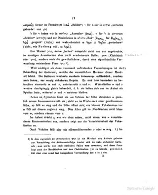 17
«ssiaa); Toniw im FrMBdwpH ^SiüilMt^; i fdr a mur in n^w »veriurM
gebende" von p1.
h für T liöben wir in niiws „Aut^rufer" (jlop), > für h in NT"9">Nn
,3cliUier" iwTog'jirii uad aur Diswuiiialiun iu N^i-)-»j „Rod" (IX^j^j^ für lJ^^5X^),
».projecil" (SuSo) und wahrscbeinlieli ui ^»p s; inj.Sn „perlurbare"
(oicbl, wie Norberg vviil, = ü^j.
Der Wureel pnx, nL^v« Jacheo" entepridit oiclit nur der regelrt^dti«^
im mostigoD Anunibehefl aber nicht enclieijieail« Rellwc ']nt* {CbtUtuth ^ V^'f)^'-
aber fvO» «mi^wo ««eh die gewOboJicher«, dureli eine e^enlhttinticbe Vei^
«readlnng entslandene Form frui ^y.
Weit wichtiger nis diese vcroinselt lariretenden Veränderungen ist die IS
Behandlung der Gutturale, welche das wesentlichste Merkmal dieser Hund-
art bildet. Die Gotlitrale wocf!«eln ttechteh* keineswef/s iriUhikrlich , sondern
imch festeo, nur wouig düiuiitureu Uegelo. Es sind liier bcäonderä m be-
tracbten einerseits n und y, aodererseils n und n, Wurzelbafte» n uod v
werden durchgängig gleicb bebeedelt, d. b. sii» hellen rieh nur im Anlent de
Sjplrilne lenie, wihrend n und n meielens bleiben.
Schon im^ 8|ri9cben bOsst ein am Scblees der Silbe fliehendes it gliiB>
lieb seinen KoosoBanlenwerlh ein ; steht es im Worte nach einer geschlossenen
Silbe, so fällt es weg und die Silbe öffnet sich; ein blosser Vokalanstoss vor
N fHlIt mit diesem zugleich weg. Dies Alles gilt Im Maad&iscbea oicbt bloss
vom H, :>0Hdern ebeni$o vom y.
'
Im Aoleat drftckt y, wie wir oben sahen , nicht einen von H TeraMbit-
denen Kensoaantealant aus, sondern «eigt nur die Verscbiedenbeil dfr Vok»>
lisation an.
Nenb Yoknlwi «lio 4i» siibenecbliflisemis» oder n ws«: .1) Im
1] In dem eigentlicli zu ir^v iirlt-inkMi ist i-in W. cliset des Anlauls geboten
zar Vermeidung der AafeinBnd«rrolg« zweier »kii za naiie slefaeiider («Httu-
nlei man würde am nach IhriffllM« Pllleo -yn» «nrartaa, and diese Fem
liegl auch der Haadlisehe« aad dam Chaldliidien ym aa Grande, :cew4Hmlicli
. toitt aber ein» aensl Imt Wipialasa YarwspdlwV das » ia 4 ein.
. j . . y Google
 