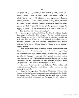 t^ie gtegm «if^ ^oaui), ntimoii» ward geOttiel^ CcmSa/)^^ NaNwo »-
|iriM«tt^ N3WN «er fMd*. C^Maa}) nflie liuid«iir*, (omo^). »
I^SVwa ^d«Dde", (^^MyuaAaoJ , n^svN „ich l«ori" (^t^xoM]), n^osN „ich «dvieb
«b** (fMEuj), p3DNn „ihr findet" (^tt'iml), ^imnswn „ihr fandet", (^ma«)),
l>5N3-i'N ,,vir fiiiideii" ( _.L>.'i*jj, n^zinior) „du bist i^epriesen" fnnai'-c ftir
nq:j<t";. rt. n^t'c). Aus den Pronominalsoffixen oil und ci_ wird n uod n
Eine Ausnahme btldct bloss Nn2^N>; „Opfer".
17 Aber der gar zu äturkeii Abüctileiluiig der Gutturale wirkt aio äpracbe
durah doige eigenlbumliche Hill«! «iiigog^n. Um du v an End« Bwüehan
sw«i Vokalen oder vor dem n des Femininnns «i acbaiaen , verwandelt sie
es in einer Reihe von Wdriera in n. So haben wir Mn^pi »iPesle",
(*HI*jn)>
Nnia»M« „SpnNlei'' (von m^ino „Bewunlsein'* C&|«), Mnnm
i^Schreck" Cm3„ Mnnvoti «ThrflD«" CU&^> EboBso ist Mi^ad «Fropbel'T
(nif^a^) gobiMeb
Noeb hinBfer sehilnl aber die Syraeiie -ein sonst anfingobeodos n durch
QnssIsm;; so vieie Formen von mto C^^^T * ^- ^f^if^^ MMme „er öAiele
ihn, seiaen Hand*' iPta' i4r«)0> nnt]Q)» n^nnMD „du öflhest'* (Jtj^lA}, tmrws
„er ölTnet sie'* CoiMAai), pnn^o^ „ihröOkiel*' (^m^Z) o. s.w., nVo«^.«Arno
„(der Dienst den er lbst<*
C«j«2^ Vm^) nnd andere Ponnen von rh^ UjJi
„aufgehend" von Mai» nHsnthv;» .^ie . wsrd gefnoden" (AmsA*)^), Nim»
„Weg'«. (|<iMO. VergL noeh bei Norberg ^oml =
Auf welcbe Weise ferner das n ais Aaslaut der Verba geschützt wird|
welche als zweiten WurzeUaut i, als drillen n beben » . werden wir unten
sehen (§. 4i und 45
18 Ausser in den angegebnen Fullen ist der Wechsel der GuUuralu unter
etamder in Mhndalsdieo nicht bttufiger, als in einer andern SenjUsehen ^mehe.
Die einnlgein slehem FMIe, di« lob kenne, sind das ameh sonst in Araaiii-
Bcheo (und Arabisclion) vorkonnmodo *|fiii für yM, piriiin ,,ntt** und Hp^om
 