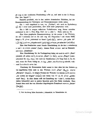 23
oll ««f in d«tr weiblichen PlnraloBiiimg h ftr |M, md tM» m d«r 3. Per»»
nur. fem. Imperf. V-
Dasselbe geschiebt, wie in den andern Aramäischen Dialekten, bei der
Zusammenziehung der Participien und Personalpronomen (siebe unten).
Ein «i 'wlrd tingeWttMl fa riND, ne „Tochtar"^ wie MMb im Syriscfa«ii2i
2^ im H swar mdi gitachriebra, «bw nieht nehr gasproehän wird.
Eis n ftttl u Muigm Nflt^Tm V«r]»alfomeD weg» f«raer mwmlra
MulMiteDd in der 1. Pers. Sing. Peif. Tor a oder S. Siehe unten $. 32.
Firif bloss graphische Zusammenziehiirg Ist die zweier S bei Wörtern^
die mit 7 auslauten und an die »icli eng die Präposition h mit einem Suffix
hängt i. B. p'ji-'N „eintretend zu ihnen" Q,om^^j:L), 'nh'>ri» „ich gebe dir"
^1^), psS „ich gebe euch" „er nahm ihn" (oiX^iaüJ.
Eine dem Semitischen sonst Tremde Einscbiebong ist die des 3 zwischen 22
t) und -) in n-^:ix}v „Lamm" OiMj» deue« Plural tmao» «ad im Diminirtiv
ircna»» „Schafrhen"-.
Eine EinscUiübking für die Verdoppelung haben wir noch in n:3S>S „Herz**
(ziemlich oft neben Na>S), in NO"iND „TIand" Q~ notm „Flügel" (wahr-
scheinlich für Noj, wie auch au ChuldAischen z.B. Targ. Cant. 2, 15, 16)
und, wenn die Form richtig ist, in
)^ „Jahr**, wie Nor b er g schreibt, wäh-
rend Lorsbach NrT>u; hat.
üniiei&uuij der Kuiisüuanton findet ausser in dem oben bei den Gullura-23
leo angeführten 1 alle statt in den Wörtern n-i:^-? „Fuss '
1. U^^J, n:3P1M
„Skorpion'' (^irnfiSj, iu ttinigeii i^oniien der Wuriüln "j-ia kaieen (at. B. ndij-n-j
„wir wollen sie bengen" (cai^aj) und vielen von (z. B. n7in' „gebuli-
rend'* fem.}. In allen diesen tri Ol die Umatellang ein *> oder welche üuch-
«taben bekiuiiüich ascb in aodero Sprocben geni ihre SuUe weobselii. Daze
koaut doBB. noeh def toh Aiiefaher oiafebdigerte n<aaMlwQfl i«0M-ijn6 mSmAo^
I) fmX derchweg fallen flexivische  bekanntlich im Tainediiehen ab.
 