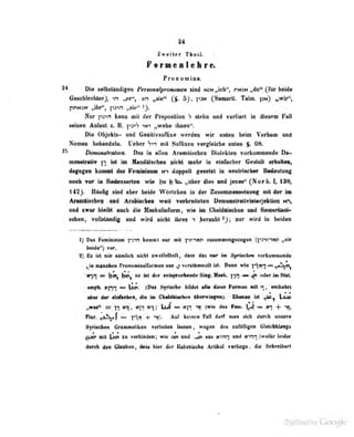 94
Zweiter Theil.
f orueBlelire.
PrODOmina.
Die sellMtHolÜgeii Pemm^romimeM aiiid i<ON„icb", pmn „du", ^i^r beide
Geschlechter), „er', vn „sie" 5}, C^aiuirit. T«liii. pN) ifWir",
pDHJN „ihr", p3>n i
).
Nur pot.-i kann mii der J'rii|iubüioii 7 älehn URd verliert in diesem Fall
seinen Aolaut z. B. p^-)'? >ni „wehe ituien '.
Die Objekts- and GeoilivtufBse werden wir naten beim Verbon and
Nomen behndeln. Ueber Vvi mii Suffixen verglriche onlen $. 66.
Xkmoiutriilica. Das io enen Aramdisehen Dialekten vorkommende De-
moDfltreliv )i ist im MendSfsctieB steht mehr in einfacher Gestalt erhalteo,
dagegen kommt das Femioiaum Nn doppelt gesetzt in neutriscber Bedeutung
noeb vor in Redensarten wie );o »Ui*^r dies and jenes" (Norb. I, 138.
142). Hiiulig sind iiber beide Wörtclien in der Zusaminen^f (/iinp' mit dr-r im
Araaiüscbeo und Arübisclieo weil vertireiteten Demoostraiivinterjeiitioa nh,
und iwor bleibt auch die MaskuUnform, wie im ChaldAiscben und Semsritaiii-
«sbra, vloJIillndif und wH niebt ibree 1 Jl»era|il>t ^y, per wird in beiden
1) Das PeauetaiaiD keaiBl nur mit jtrmy nsanaiengBiogea {^«svi-wfi „sto
beide") vor.
2) Es isl mir nümlich nicht ^weifelhafl, dass das nur im Syruchen vorkninrnond«
^in lUinchtn rronofflinalfurnien hus ^ vorsfOrnmcll isl. Denn wie T'.t<n ^ ^^-^c",
tnn = jjoij jjoij so ist dt r entsprecheiide Siog. Mmk. « ^ (kUt im Slal.
ein|th. xnr^ ^ X^cn. (Ofs? Syrischo bildet »He dipse Formen mii n, entbehrt
aber d«r «infacbcn, dio iiu Ctiald&i!>ch<>n überwiesen). Ebenso isl mo
„wat" =r -j-i Ktt, «in K-o; hJ — ."«tT (wie das Feiii. J^) « (n -|-
Plur. ^< "^^^T j
— yx -t '^r Auf ktint'n Fall darf man sich durch unsere
Syrischen Grammatiken verleiten lassen ,
wegen des xufttlligen Gieiebklsngs
^Jo* mit )«n t« v«hindee; «rie om md Jn aiu tmwi «ed (wofllr leider
durch den. Glnuben, den hiv 4» fltdtsiisobe ArtlM verUega. iQe Sebraibart
 