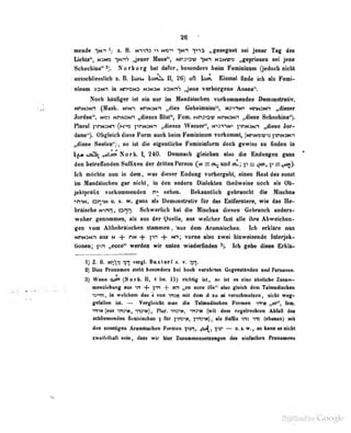 36
mende -Hn ij
%. B. M">V!3 ^i MOv ^N^ „gesegnet sei jeoer Tag des
Lfohti", Hsm ytrh Jnm Hbna**, »m»>av hmw» „ctprieiea Mi Jen«
Scheehina"*). Norberg bat Mar, bMond«n bebn Fanfaibnn Qadocbniebt
aaawhIiatBlidi t. B. )^ )soi^ II, 26) oft tso^ Einmal find« leb als Feol-
nlttom MMn ia htvohs nm*>n »9Nr6 ^ane TBrborgttie Aaaoa".
Noch hanfifer ut ab nur im Msndtiflcben vofkoamandaa Oanonintiv.
MMNiNH (Mask. NfifUNn „dies GeheimDiss**, WinN^ NnN3>in „dieser
Jordan". n»i NnN:Nn „dieses Blul", Fem. Nini-'^-j? nj-ininh „diese Schocliina"].
Plural prtNJNn (t~j^>z TinN;Nn „dieses VVnsser", N'>3^^N•» pnNJwn „diebti Jor-
daao 'j. Obgleich divae Furai auch beim Fetuiuinum vorkommt, (NnNOV)^ ]VlNJNn
j^aaa Saalan*'), «o ifl dia aigantlicha Famiaiiiforai docb gawiss xa fioden la
±M tsS^ ^ttjm NArb. 1, 240. Oannacb glalcbaD dwi die Endungen gana
d«ii betreffendan Suffix«» der dritten Penoji =:eu vnd eil; p — r^r^)*
Ich aittehte nmn in dem, was dieser Badon; yorbergebV einen Reat des sonst
im Handiisehen gar ntebt, In den andern Dialekten tbeil weise noch als Ob-
jeklpraRx vorkommenden sehen. kanntlich gebraucht die Miscbna
•tniN, on-iN u. s. w. ganz als Demünslniliv für das Enlfernlere, wie das He-
bräische Ninn, onn. Schwerlich liat die Miscbua diesen Gebrauch anders-
woher genommen, als aus der Quelle, aus welcher fast alle ihre Abweichua»
gen vom Altbebriiseben stammen, ^s dem Aiamltiscben. leb arklRre non
«nann ans m + ni« + 1'*" + x^; voma also swei hlaweisendo Inlecjek-
tionen; ftn „wot^ worden wir unten wiederfinde« idi gaj^ iH^g« Brkllt>
1) Z. ß. toi^ti 717} vergL BuxiorT «. v. ;[rj.
!t) Dies fteaaiMi ileht beiomleri bei boeb verehrten Qegensiinden and Penoaea.
9^ Wean <u0i (Horb. II, 4 Un. 15) riebtig irt, w ist «e eiie iknliebe ZaitM-
menzlL'hung aus ^r. -f yn -f- Mn „en ecce ille" also gleich dctn Talmudischea
is^Tt, in welchem das i von insN mit dem ä zu ai verschmolzen, nichl weg-
gefallen ist. — Veigleidit man die Tabnudisohen Formen irret „er", rem.
vna (aas myitt, ^hi), Flir. vmi, "na« (mll den regataeehian AbM dea
MbliaiMndea flenviacbMi f Ar fVc^i V^tm^ , ala Salix «» ^ (sbaaie) aiit
den soastigen Aramftiachen Formen ^ui^, JV* — u. •. w., so kann esalabl
sweifdball seia, dan wir iüer ZaMunamiMlsaBfan des einfachen FraaeiBeRS
 