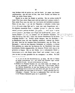 37
niDg imAuu nielt ab fewiw au, anil bin bwatt, iie gagan aioa b«M«re
zurückzuziehen , aber das halte ich fall, daw dtepa Pomen tm ScUaM ain
Safßx der dritten Person haben.
Mis-slich ist es, über das Helatir -m sprechen. Dhs als solches erschei-26
neode Wort kann seinen Zügen nach nicht gut anders als <n gelesen werden
Ena Mioho Form mofls Bon abar tod vorn harein sehr badeakliob aracbaiom.
Saban wir iina, daw nor Mit dar FirIpiMitiM a varbandaa wardan bann
(ro = sowie alidga Mala mit S», aoDit abar naeb PrlpaaKtonaa «ad i
dia alifamain Aramilsabo Form *i andMlnt (nus^i i,flbar dia, waicke
Stäben", fta^naM'n „und was wir Ikm* ^L« ^ipsio, . . . man* HaruH ^ »rovoc
pn>«^^ l'WMinm „das Fasten von 4 Tagen nnd von 50 and 60^, {MriNn „and
unserer Brüder" u. s. w.), so kommen wir auf denselben Gedanlien, wie ^ f^-f^tj.
schon Norberg, dnss rJies >^ bloss eine kürzere Schreibweise für das etwas ^ l^^f*'f% ti.
weitläufige Zeichen -i ist. Freilich spricht dagegen, dvss der Huchstube t
im Mandiiscben sonst sich dem folgenden anschliesst, während das Kelaliv
frat steht; doeb bat die Anaabme keine Schwierigkeit, dass die Welse des
Estnngelo, i nidit ntt den folgenden Bnehstaben in verbbiden« in diesen
Fslle geblieben sei, indan Uer das Interesse Ar die DeoUicbkeit den sonM
berrsehenden Streben entgegenwirkte, die klsiaaren Wörter recht eog an die
grösseren sn hingen. Das an drei Stellen vor n vorkommeoda Relativ O
*
("yMrNnNaNB ^^m1 „die Geister deiner Väter" und zweimal T>3Nt3 — ^aikf
„wer da tlraf) ist dann gleichfalls (är ein vemogenes n su halten. Da euch
in, Ti, pn, ]-<n mk den demoaslraliven in, }m haben. Bei dem im Talnud
all Kepula gcbrivohiidMn wira „tie" sebeiat dies WMeben sogar twebaat
vorgeireiea an sein, «an vad fi»n ist hiarvea an Iranaen.
1) Freilich ist im Weimarer Facsimile der erste Strich immer viel schriger, als
dar des aalauteaden i und der ietzlc Strich des feiill uft gaax; auch in
den OsCarder Hiadsehrlflaa ist asob dem Fsniaiile hei Hyd« und aiaiafaun
Abseichnangea bei Lorsbach der erste Sirieh aiehl gaas wie der des t, da»
gegen gleichen sich bt irl«* (;eoau in Norbergs — jeduch »chwerlicb gHos su-
verUssigeffl — tausimila. Das detn ealsproclieade Wort wird aber auch
in der WdMnir Haadiehrift geaaa wla ^9 gaaobriabaa.
4«
^ j . Li by Google
 