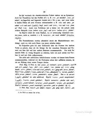 29
In Qal wtclisda 4i« «htnklerMiaeheii Vokal* sUriur in Syitochmk
Auch bei Transitiven hil dat Porbkt oft i z. B. i^vo ^ tüwkittf*, »Oi „er
nuhtn"; im Imperfekt und Imperativ hreitet sich i für m aus, and zwar stehn
in beiden Fällen oft zwei FormeD nebeneinander z. B. und 3NCJ „er
nahm" und viuih (c^bO^); Impf. 3ND'<3 und :a-'D-':, ti:d und tiad .,bele
aD'' ^Perf. T'iOj. Auch vom Perfektum mit u haben wir die jedoch nicht
sichern Beispiele a'ov (neben sow „lag") und oim (oebeB ai>m} „fiebte**.
Im Etpe'el erbllt der «rate iUrfJkal, wo «r notbwoddif ToltaiUert w«r^
dra tum, aieht floadera I s. & »Mssomy »al» ward orkokl'* (n^s^^f^tf.
Die FonjBinfiovnon «wdeo «IlmlUieb dorek dio HuknKiifoniiM vor-
drKDgt, auch wo sich noch Reste von jenen erhalten bekeni
Im Folffenden gebe ich eine hprsicht über die Formen des starken
Verbs so jeducb, dnss ich die Belege tur die einzelnen Fersonen und Nu-
meri aus dem ^al und deu audern Stammen Kusammeostelle. Um nicht für
manche FAlJe m wenig Betejpiele m erkdtoii, kabft ich anch ndeho von Ver^
ben fo and lert GntL anfgenonnen.
Die nicht aehr lablreichen InliiiilivfimBea werden wir beeeer kein Nomen
nmammensteDeo, während wir die Ftellsiplen schon Jrier nnflübren mfüaen, da
lie xor Bildun;? eines neuen Tempns dienen.
rprj Sing. 3. Fers. m. 0"' pN2f „er verliess", yNir .,ordnete'', i3njS29
und üu? „nahm", "jNca „fiel"', 3'>D3 „nahm". T<ao „belele au'', n>nj „alie^
Unab^, avn nllekle^ a-ovnnd aiav MiohiieP, mi ^ing auf<, wo>vj JOiU^,
PiTel V«Vm» i^ele«*, hf^anp „nahm „offeaharle<*i}, -mim« „amidto".
Afel «nON ti)«kile^, a^-iriM „seratörte**, n3«n ^M**. Das w in tw>Hn
C^aioi) ^auble^ ist aehr anfallend. Etptfel n^i^n» »ward ansgebreilel"
Cr^)> V«ai«n» „ward gebildet«. Elptfal anvHnnv „dachte sich ans**,
pMnNony «ward befrdt^ itrmrm» „ward gesandt^ tmMD» „ist geordBef*.
BUsral 'jNOVNny „ward erniedrigt", )»<o^Nnn*i „lad er glaubte '
(g. ty.
3. Fers. fem. tmoyf9 ,^e nahm**, nMpo»^ „aie ging ana^, nnm „aie
l) Im Pael so immer für wito.
 