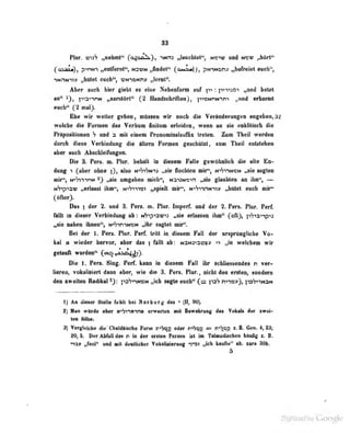 88
nur. vmS „aebul** (o^oAli^), umn „leacbl«l"| nero und mb« fJMti**
(o&ite), p^riM^ „•ntrernl^^ tarnt JtaAtUf* ([oMa«I), pNtMen» „befreiet evcb'',
Aber «neb Uer giebt es doe Nebenfonn nt fir» : pniaoi „«ml betet
an" i), pinnnN „serelftrt" (2 Handsehrlftea), pn)NnNini ,jauA erbemt
eech" ('2 imil).
Ehe wir weiter gebea, müssen wir noch die Veriuiderungtti angeben, 32
welche die Formen des Verbum fiiiiluiu erleiden, weti» un sie eaklilisch die
PrUpositioseD h und n mit eiaem ProDomioaUuflix treten. Zum Theil werden
dorch dieie Verbindeng die Ulm Formen geeebttlsl, «um TbeU eniiteben
aber aiieb Abeobleifiinte«.
Die 3. Pers. m. Plur. behält in diesem Falle gewöbolidi die alle Eo-
duog 1 (aber ohne |), also n-'SiSn^j „sie flochten mir", niStin^tn „sie sngleo
mir", NiSinnN 2) „sie umgaben mich", N3")3N'cin „sie glaubten un ihn", —
N'jpiaw „eriasst ihm", n^'jittoi „spielt mir", N'«'ji-»nNniv „hütet euch mir"
(öfter).
Dae ) der 2. nnd 8. Fers. m. Flor. Inperf. nnd der 2. Penk Flur. Ferf.
lUtt in dieser Verblndug ab : t/np^yv>i «de erlMsen ibn" (oß)| pV^a^^s
„lie nahen ihnen", n*h^n•^N^o^* „ihr sagtet mir".
Bei der I. Pens. Plur. Perf. Irill in diesem Fall der nrspriingliche Vo-
kal a wieder hervor, aber das | l^lll ab: NaNa>ai99ty n „iii welcbem wir
getauft wurden'* (av^ ^is-ijj^?}.
Die 1. Pens. Sing. Perf, kann in diesem Fall ihr schüessendes n ver-
lieren, vokalisierl dann aber, wie die 3. Fers. Plur, nicht den ersten, sondern
den nwnitea Ridfal foSniisN „ieb segle eacb" (= pa*? nn»»), lo'^nNdN
1) An diüar Stelle bhlt bei Herb arg du (II, 90).
t) Naa wttrde eher mbi'winii erwartea bü Bewabraag des Vakali dar sw«i-
ton Silbe.
3) Vergleiche dii' Chaldöi.sche Fürui r^hvp^ oder r'^buii = r^'5c;^ z.B. Gen. 4,23;
20, 5. Der AbfiU des n ia der ersten Person ist im Talmudischen bAufig t. B.
na» „fed" oad alt deaUichar VekaliReniBg nnt „leb kaufia" ab. aara 3Bb.
5
. j . . y Google
 