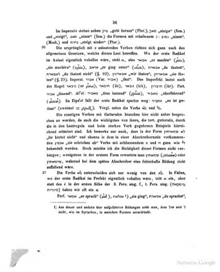 36
In lnp«ntiv rtefaen nekm pta wg*hk herana** (FlDr.), pMO ^teige'^ (fem.)
wud i^lcigt", aMD „vimmf^ (fem.) die Fomieii mit crlulteiMn 3 : ^imm'*,
(Mask.) und mns „steigt nieder" (Plur.).
3(i Die ursprUnglicli mit v anlautenden Verben richten sich ganz nach den
allgemeinen Gesetzen, welche diesen Lniit belreiTen. Wo der erste Radikal
im Anlaut eigeaUicb vokallos wir«, stellt m, also insn „er machte" C^),
machten" C°r=^)> ^**'^** naler" C*^ii»-^, rit*M „da Ibatest",
mwaNS „du thalest nicht" (§. 10), pj-tNaN „wir tbaten", pi-'NDN „sie Iha-
ten"(§. 29). Imporat. ti3n ( Vor. i-'^n J „thul". Das Imperrckl Iniilel nach
der Regel in3ij (er pi^J, in^ti (du), ^Nnv (icli), pia">n (ihr). Part.
T^aM „thuend". Afel: ion« „thuii lassend" Cff^)» "»»31*» „tiberfilhread"
(lBSi^> Im E^^el AUt der erste Badiiuil apwk» weg: "vanv „ea iit g»>
Umn" C**^^*"** = ^^Ay- VergL imteB di« Verb« md mid 4b.
Die sonstigen Verben mit Gullaralen brauclien hier nicht nSher bespro-
chen an werden, (in nuch die wichtigsten von ihnen, die tert. gulluralis, durch
die in den Lautrogcln und beim starken Verb gegebenen Beispiele hinrei-
chend erläutert sind, ich bemerke nur noch, dass in der Form ]iniNcu; nh
„ihr hörtet nidl^ mi ebenso in dem in einer Abaelireibeniolte voritommen-
dei fiosM „sie sofariebeo eb** Verb« mit sobBessendem y und n gm» wie ^
bebandelt werden. Docb nddite ich die Ricbliglieit dieser Fomwn niobt ver-
bürgen; wenlgalens in der erstem Fenn erwartete man fWMisv Cfit^aa»^ oder
prmmvt wabrend bei dem sptten Absohreiber dne fiablerbafke BOdong niebt
•faliend wfire.
37 Die Verba nd unterscheiden sich nur wenig von den v'o. In Fällen,
wo der erste Radikai im Perfekt eigentlich vokallos wäre, tritt n ein, aber
Statt des • in der ersten Silbe der 3. Fers. sing, f., 1. Fers. sing. (^nnpo^J)
nna«3 bnben wir oft ein o.
Perf. IMBM „er sprach" (ji>l ), nHVw *) „sie ging ', niNQN „du sprachst'*,
1) Ant dieser und andern hier aufgerabrlen Bildungen sieht man, daflS Vw aele >
eieht, wie im Syriadlen, in manchen Fecmen oalerdrAcki.
 
