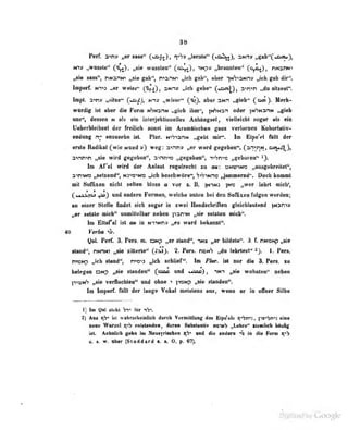 88
•n» „wusto" wussleD*^ C^^)» ,A»nMiiileo'' (p^, nnaw
«MB", nwanN« ^'e g«b", tvOTW „ich gab«^ abur '^NS^aNnv ,^di gab dir**.
Ivpwf. N*pa ,.ar weitt^ C^fO» ^*'''^* •^^'^ it^^ C«^Dt ^^''^'^ H'tt^seflt".
Impt. a^» mSHm^ C*a^)p Ml» «wisse** C^3, aberaNn «giab^ Hwfc^
wardig ist aber dia Form tiwarm „gieb ibn**, )M^n oder fN^HanN »gieb
uos**, dessen m als ein ioteijektiODetles AnbUgMl, viellelcbt sogar als ein
Ueberbleibsel der freilich sonst im Aratniischen gans verlornen Kohorlativ-
endung n- anzusehn ist Plar. N->Si3nN „gebt mir». Im Elpe'el Ml der
erste Radikal (wie Nund ») weg; 3<irrry „er ward gegeben", (an>nN , acji^,
avnnin „sie wird ge{,'ebcn", ainni« „gegeben". T«'yn'»>2 „?cboren*' i).
Im Af'el wird d&r Anlaut regelrecht m au: 3mjinr3 „ausgebri<ilet*',
ainiK» ^^elzeod", n^is-^n^s H>cli beschwöre**, ';>'7iNn» ^jammernd'-. Doch kommt
ft Soflbien nicht seilen bloss a vor s. B. prwi )m» „wer lehrt mich',
(•Ajjkioj ^} und andern Formen, welcbe nnten bei den Soflxeo folgen werden;
an einer Steile ibdot sieb sogar in nwci HandsebriAeo glekhlantend |M3nin
„or seine mlcb^ unmittelbar neben yaniM „sie seinten nieb".
In Ettafal Ist mt in mtimh» „es ward bekannt'*.
40 Verha
yal. Pcrf. 3. Pers. tu. oNp „erstand", inx „or bildete". 3 f. nN>ONp „sie
stand -, PNnMi „sie zilttTle" 2. Pers. tio«'? „da lehrlest'' - ). 1. Per«.
r.-'-ctA-;', ,,Hh stand", n^o-ii „ich schlief". Im Plur. ist nur die 3. Pers. zu
bele<reti c!Np „sie slondcn" (oioo und . . stt) ,
ini „sie wohnten" neben
P'<onS „sie verfluchten" und ohne t fitsMp „sie staodca".
Im Imperf. fallt der lange Vokal meistens aus, wenn er in offner Silbe
1) Im Qal itebt Vi^ ttr tV.
t) Ans iüt wahrscheinlich durch Vermitllung des Elpe'eb C|''bn'<: ,
iicbni] eine
neue Wur/ol qib iMitstiiiiden, deren Sub«!tHntiv n^t-s- , Lehre" lieoilicfa liäuGg
ist. Aeholich g«bn ini Neusyriscben und Ui«) ttaUern "^b in die Form (("«V
w. s. w. Iber (Steddard a. a. 0. p. 07).
 