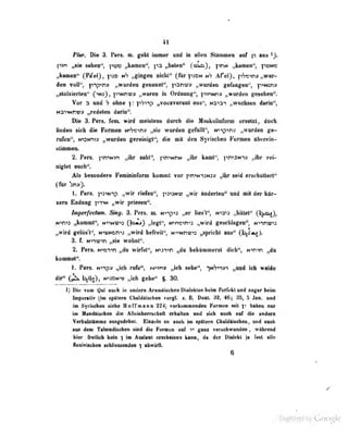 41
Pktr. Die 3. Pen. o. gebt immw und in allen Slimmea «nf p au
I^n „aie sahen", pe» „kamen'', „baten" (o^), phN „kanten*', pem
„kamen'^ CP«f«0> T^** »^'"8®" nicht" (für pjON n'j Afel), pSicn» „war«
den voll''. p-iniTiv „wurden g-enannl", panwJ» „wurden gelingen". p-'NJpiv
i^StolxierU-ii (^njJ, p"Nni-v ..wureu in Ordnunsr", piPNna „wurden gesehen".
Vor n und ? ohne y. p?">-tp „vocaverunl eos", Naiai „wuchsen darin",
Mai^nvv „redeten darin*'.
Die 8. Pars, fem* wird meistens dnreb die Maakalinform «rsetit, doch
finden «ich die Formen ¥rfro>w „aie «rurden geRlIlf, M»'»p'»ti» „worden ge~
rnfen", msfiv» ,,wnrden gernlniKl"; die mit den Syriacbeo Formen ttberein-
slimmen.
l'ers. pn^Nin „ihr saht", pn'^NnN „ihr kamt*', pn^3Nn» „ihr rei-
nigtet euch".
Als besondere Fendninfonn konunt vor pn>N-i2Njy „ihr seid erschüttert"
(Ibr "bny).
1. Per*. pa^Niip „wir riefen**, pa^MV „wir Inderlen*' und mit der ktr>
lem Endung yntm „wir prieaen*'.
Inpafeelm. Sb^ 8. Pars. n. Mnp«9 „er liea:'!*', hvos „bütet*^
(h^O»
H^n>i „kommt", n>im«^3 Qo^} „cgl", H*nc>n*i „wird geseblagen", Nnnv^)
^wird gelos i ' „wird b^eit**, N^Nnv^s „aprtcbt nua" (I^aj).
3. f. Nmcin „sio wohnt-.
2. Per«. N'»o"»-»n „du wirfst", N">ai">n „du bekümmerst dich", N">n"«n „du
bonuMf.
1. Per«. Hv^» „ieb mfa", hr<m» „tcb sebe**, -piVi^yi „and ieb w«Me
dir« b.s]o), »nWNv „ieb gebe'* $. 8a
1) Die vom Qal ancb in ondero AranAiwbenDialeklenbidfli Parfeblaad Mgarbviai
Inparaiiv (Im spBleni ChaUaisehen vorgl. t. E, Deal. 93» 46; dB, 5 Jen. und
im Syrischen siehe Horfmann ??4 ^ nrki-imenden Formen mil haben nur
im Mandfligchen die Allutnherrschalt erhaUon und gicii auch luf die andern
«rbalftänne Busgodahnt. Einieln so aneh im spftterM CbaldiisoheB, und auch
aaa dem Talmndisaiwn aiad die Formao aef v gani vanobwamtaa, wabraad
hier freilich kein ) im Auslaut crschaiaan heaa, da dar DIalaki ia faal aUe
Aexiviacbeo scUiessenden ) ahwirA.
6
Uigiiized by Google
 