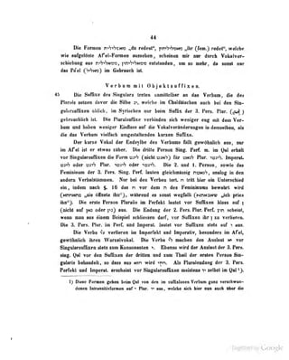 44
Di« Foman n^S«<K:a«o „da radealf', ftnfrhmn Jbt (fen.) redet", welche
irie enfgelOite Arel-Fonnea aneseheii, acheiiieii nir iw doreh YoluiTer-
seUebang aus rvh^hN-c-o, pn^VtSN^c« enMeodea, nm so nehr, de sonM aar
das Pe'el (h>'n») im Gebraocta ist.
Vt;rbom mil Objeklsuffixen.
45 Die Suffixe des Singulars Ircle« unmiltcibar an das Vcrbum die df's
PInrnls setzen davor die Silbe 3 welche im CliBidaiscbeii auch bei din Sui-
griiliirsuffixen Ubiicb, im Syrischen nor beim Suffix der 3. Pers. Flur, (^oj)
)
gebrüuebllch ist. Die PlnreUuffixe verbiodea steh weniger eng mil dem Ver-
kam «od hdtea weniger Baflass aaf die Vokalverftaderangen io demselbea, als
die das Verbom Tielfscb amgealaltenden kursen SafOxe.
Der knne Vokal der Endsylbo des Verbnms flllil gewAhiffieh ans, tar
im Afel ist er etwas xtther. Die drille Person Sing. Perf. m. im Qal erhalt
vor SinguIarsufTixen die Form ua"«"? (nicht üjn'?) für xsmh Flur. ioj>'?. Imperat*
^i-'h oder r?3"iS Flur. «itajiS oder Die 2. und 1. Person, sowie das
Femininum der 3. Fers. Sing. Perf. lauten gleichmu^äig nomS, analog in den
asdem Verbalslimmea. Nar M dea Verben tart. n tritt bier ebi Untknebled
ein, indem nach $. 10 das n T«r dem n des Feannlnnms bewahrt wird
(MnnMno „sie Slasta iho^), wihiead ea soast wegfirilt (NriMaM« „ieh pries
ibn'^j. Die erste Persoa Plwalis im Perfekt lautet vor Suffixen bloss aaf |
fnichl auf ]nj oder pj) aus. Die Eiiduii^r der 2. Fers. Piur. Perf. i^n scheint,
wenn man nus einem Beispiel schliessen darf, vor SufQxen ihr ]
xu verlieren.
Die 3. Pers. Piur. im Perf. und imperat. lautet vor Sufßxen stets auf i aus.
Die Verba Terlleren im Imperfekt und Imperetiv, iwsonders im Afel,
fewBkilieh ihren WurselTokaL Die Verba ^ machen den Analant » vor
ShignlarsaflizeB stets snm Konsonanten  Bhanso wird der Anahittt der 8. Pars,
^g. Qal vor den Suffixen der dfitim und zum Theil der ersten Person Sin-
gularis behandelt, so dass aus Min wird >rn. Als Pluralendung der 3. Pers.
Perfekt and Imperat. erscbeiat vor SJagularsaifixen meistens v selbst im Qal ^J.
1) Diese Formen geben beiai Qn von den in salBxleseB Verbun ganz verschwun-
denen IninBtiitvriHreie» «nf * Ptur. t> im, «elobe 4eh hier nan aaeh Ober 4iie
r
Digitized by Google
 