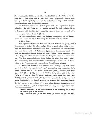 45
Der onprtngBoh« Diphthong wird M dem Rfiekiritt in effiie Silbe in der E»>
dong der 2. Pen. Sing, und 1. Pers. Plur. Perf. gewfthiilieh, jedoch nicht
inner, wieder bergeelellt; und aach die erele Pereon Sing, erhllit snwefleii
dneo Diphthong, der ihr eigentlich gebührt.
Die Gutturale werden im Auslaut ganz nach den allgemeineo Regeln
bfhnndelt. Nur die Verba terl. n, welche rngleicli "T» sind, erhalten ihr n
z. B. Nn:N-'y „ich tteruhige ihn '
(aui#*jjj, pj^riNiN (sic) „er vertrieb sie",
]'i3"<n->NO „sie riechen hissend" (
Pnrl.").
Für die Femioialoriuea treten vor SufBxen durchgängig die des Masku-
Ihwnw ein , anner in der 3. Pen. Sing, den Perfekte nnd Inperfohts.
3, Pen* Sikv.
Dbs e%eolUehe Suffix des Maskulim iai nach Vokalen m> (g0f)t oacbM
Konsonanten iv> wofür aber büuGger bloss n ge^icbrieben wird, so das«
dann das Maskolinsuflix äusserlicb nicht vom FemiuinüulTix tu unterscheiden
ist; denn dieses lautet nach Voknien ff (yn), nach Konsonantcu n (a). Dtä
auch die Verbiuduug beider Suflixe mit dem Verbuni genau denselben Ge-
selsen folgt, eo bähen «ir nm erlaubt, die Beispiele unter einander an ilel-
len. Von dem uraprttngllchen n dieser Suffixe ist keine Spor mehr vorban-
den, eheasowenig TOn dea.niaiichertel Verinderuageii, welche ae hn Syri-
schen in der Verbiodong mit verschiedenen Verbalfomei erieidea.
I. Antritt der Suffixe an dus Verbum ohne Endung, ä) Perf. nhü^n
„er tödlele ihn", t^p^-o „nahm sie", ni?:-'' . nahm sie", N3öy „verkehrte ihn",
Nrr»c ,.(tirncle ihn" (§. 17j,Nj'7NO „tliLille il n" fPa'el), N3N:K»n „wer giJtig
gegtu iiiii" {Fa'ei $. 9}, «•«üa'yN „bekleidete ihn", nS'»n „führte ihn ein*«
(Afel $. 15 Antt.> Vmi ^: Mvntp „rief ifai<', m-osv) „warf sie", Nn>n „sab
ihn*'^}, NHNO „hedeeklo ihn" (Pa*el), HmaoM „brachto ihn her", Mnni* md
wtm „brachte ihn", t) Imperr. trvow*i „er bewahrt ibn% M^a^M „beUai-
det üm*', N3w>n>n „du rochnealea", NTaNti „Ulaat ihn ibwn" ("V^}» **3vins
„ich rechne ihn n-):^:; .,ioh ttbencbrelle ihn*' (oip^),MvoMD«3 „wir sdülenen
Tknuiliv« verbreiteo. In den andern Sltamea tot die BiMrsielhiag des t* fir p
vor Suffixen gans ia der ^rdoung.
1} VeigL Tatonadisch n*>tn tju sah ihn", n^w erianWe iha" (ab. ilra 4W»>.
Digitized by Google
 