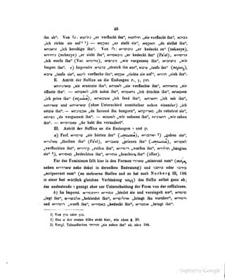 46
llu ab". Vm f»: mrh*i „er verflncbt ihn", Ntffr<n „sie veilbidit iha", m3K>»
i^eb Hebte sie auf" — Hrspm tMh mpNti „da ttellsl ibn",
MraNtv „ieb beruhige iho". Von ^"S: >o-«o<s'«^ „er bedeckt es" (nekety«},
N>T»n'»3 (nehezye) „er sielil ihn", N^DNa^j „er bedockt Ihn" (Pa'el") , Hi-^ry)»
„icli werfe ihn" (Var. N-»3ni»^, n^tü'':-»^ „wir verfjessen ihn", N->ai'u;->j ,,vir
tanken ihn", cj luiptraUv n10'»3 „streich iiin aus", nu-'x taufe ihn" (cn^^o^),
N3"ix „taufe sie", noV-j verflache ihn", Ncpw „richte sie Huf'*, nmvi „sieb ihn".
ii. Antritt der Suffixe aa die Endungen n, |, pn.
tfnm*iNV tjn» enOrot« Iba", »tnatA „lie veiimbl» Waf*, NnmiHD ^
«Awte ibo*'. -~ ttniam'f „icb nabn ihn", Kneina „icb drUekle Ibn", wwamt
,,ieb prtes ibn'* (on^MOa), NniovM „icb fand ibn*', ttn^Min „ich sab Iba",
NmiN«' and Mn^Mwv (obo« Uolaiticbied unmittelbar oebeo elnaoder) „icb
aalala Iba*.— Mn3«3M „da Beaseat ibn bangera", Nnp^im „da rettetest ne^»
m«03 „da Torfassest ihn^. — tovtwh „wir nabman ibn", M>3>Min „wir saben
ibn*'. — N>-»rT»:Nu; „ihr hobt Ibn TeriDdert".
m. Antrill d<3r Suffixe an die Endungen und p.
ä) Perf. «•»iictö „sie börlcn Ilm" (-.aioi^*j , NiiartN-' „gaben sie",
niuSnö „theillen ihn" (PäeiJ, nii^nv:; „priesen itin" (^-.aicu*a*3, n^iünS
„verlluchten iliu", NiT»T>p „riefen ibn", n'»"!"'«-»-) ,, würfen iliu", N'«y>'7V1 „bängten
sie" N-niDN3 „bedeckten ihn", K»vnN „brachlerv ihn'* (öfter).
Für das Femininum fulll hier in den Formen mN-i? „miserunt eam" (OToijj»^
neben K>t-iiMi; nahe dabei in ücräuiijen Bedeutung) und ^zT>s oder
„acripsarant eam" (an mabraran BtaUen and ao bat noch Norbarg III, 196
in einer faot wdrtHeb gleicben Verbindong das Snfliz selbst gana ab;
in anriatttende 1 genügt aber snr Unlarscbeidnnf dar Form vnn der sirfBiddseR.
b) Im baperal. M^woim H*ra9 „bindet da nnd raniegelt sie*S tvwo
jjlogt ifai**, MiivaSN „bekleidet ihn'*, N->io^SnN „bringt ibn Torttber", nmem
nnd tf»VQ>^ „werft iba'', m4<m>m3 »bedeckt ibn<S N*weM nWoflL ibn**.
1) Von ^-o edar fsa.
Z) Dm e der eiataa sab« aiehl bier, wie cImb |. '88.
^ VergL Talmadisclim ^mnn „«io iahen ihn" aik alra 18b.
Üigiiized by Google
 