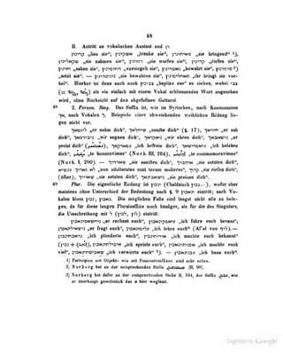 48
IL Anlrttt m TokaliBehm Aiilaut und p.
fiavip „Uw 8le**, pa^pvN „Irtake de", p3->n'>N« „sie bringend'^ 0,
|i3"i'?NpU' „sie nahmen sie", pitri-i ,,sie warfen sie", p3'»-ip ,
rieff^n sie",
|^3iin „sahen sie", p3>»inn ,,v©rsiegeU sie'*, itJ-noNS „bewahrt sie'-, ^-c-ikmo*)
i^etzl sie'". — |'<31*»ö'»3"»3 „sie bewahren sie", p3iC!>'?nNn „ibr bringt sie vor-
b«l<*. Hierher ist denn aooh noch p3'>3x „baiiiizn eas'' su ziehen, wobei -»ax
(r= ^) als ein einfocb mit einem VoIihI schliessendes Wort angesehen
wird, ohne RUclisicbt raf den «bgefallneD Guttoral.
^ 2. Fentm, Sktg, Dm Snflx tot, wie im Syrischen, nadi. Konsonnnten
*|M, nndi Vokalen > Beiaplele einer abweiebenden welbNcben Bildung lie-
gen nieht vor.
-|N03"''? „er nahm dich", "iN'-jmw „sandte dich** (J. 17), -[NM^n „er sah
dich", nNDT>a">3 „wir segnen dich'*, iNtpwii „wir ehren dich", iNajw»^ „er
preist dich" Q , "|NpiNOJ) „ich befreie dich", inwi-^cn-»:; ..ich belehre
dich", >>J^ „le honoravimus" (Norb. III, 264). ,.le commemoraviiuus"
([Norb. I, 290). — TtnNU? ,,sie s;uidleii dich", -;^an^N ..sie setzten dich",
K''M?3y T>"iN3 nS „non adulteratae sunt tccuia muliere»", ~p"ip «sie riefen dicti",
(öflerj, ^vinm; „sie «eisten dich", in313nb"»3 „sie preisen dich".
49 mir. Die eigentliche Bndnng ist psa^ C^haldliscb ps: .
), wofDraber
meMloDS ohne Unterschied der Bedeninng nach f. 9 yiM» eintritt; nach Vo-
kalen bloss p33, ]-on3. Die möglichen Fälle sind längst nicht alle zu bele-
gen, da ftir diese langen Pluralsuffixe noch häufiger, als für die des Singulars,
die üniscbreibung mit h fpsS, p"?} einirill.
p3N3>aNwn^3 ,,er rechnet euch'', p^Mj-^pei^n» .,ich führe ench heraus"»
j-ON>'?'>Ny>3 „er fragt euch ,
]^ni-<o'*hs ,.icli luhru euch" (^Af'el von ^i"?).
l<D3«naM*)> „ich plfinderie encb*', p33-<n'>n')N „ich nachte euch bekannt"
C'Oi -f i>j^io), l'DMCitnVidw i^lcb speiste euch*', paM^traoN „ich umchte euch
vi^, iTOxymnawip „ich verwirrte encb*' t^SN^ta» „icb heue ench**.
1) FirUdplen mit Objeht- wi« mit Paanssivrafllxen aiad sehr Mllen.
2) Her barg bat an der eaiapraebeadea Stalle ^josoob (I^ 90).
Ii] Norberg hal ilnnir im (]er entspruclu-itdtn Siolle II, 104, das Sttllix ^aa,wie
ef illierbaupt gewöbalicb das st bier weglttul.
Üigiiized by Google
 