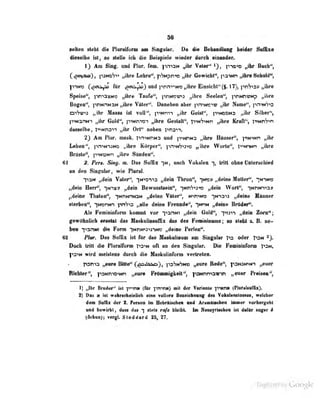 56
seilen steht diu Pluralfurin am Sint^ul^r. >t dit* Behandlung btidar fi"^*^
dieseibü iäl, so slollo ich die Buispit-ie wieder durch oiuaoder.
1) Am Sing, und Plur. fem. pniaN „ihr Valer" ^J, pno^o ,,ihr Buch",
(_
toot^-uü') ,
paNcST» „ihre Lcbro", pSNpniw „ihr Gewichl", pa'iKn ,, ihre Schuld",
I^NW (^^^ai^^ für ^cnikj:öj und pniTiiNO „ihre Eiiisichl" (§. 17), pnSo» „ihre
Speise", iirria^NO „ihre Taufe", pnwjvna „ihre Seeieu'*, ]"inMnwNp „ihre
Bogen", prwDNaN „ibre Välcr". Daneben aber pn"»N>C"»w „ihr Name", pn'>N*7i3
oiV«r»» „ilbr Hmm iat voU", p->Nnt-) „ihr Geist", p^nodns „ihr Silbac'',
|ii«M3nM*i i^ibr QqÜ^, ytimmn „ibre Gestalt", roN^vcn „ihr* Xrsft'*, ii«MnS«n
4laefl«ibe, i^iiMnan „ihr Ort** nebni t^naii.
2} An Flor. mask. pn>NnNa und p->NnN3 „ihre Häuser", p>N*i«n „ihr
Leben", p^»N^3No „ihre Körper", |vnM^t>«» „ihr« Worlo", l*»»nNn „ihre
Brüste", p'>Ni5Nn „ihre Süiuleii''.
61 2. Per». Sing. in. D-.i^ Suttix -H, aaeh Voliaiea *), tritt obae Oalerschied
an den Singular, wie Plural.
ItaN „dein Yater*', iN-^o-^ia „dein Thron", tncv „dein* Matter", -;nimd
lydetn HerH', yrst» „dein BewnsüieiH", ytrfruno „dvin Wortf', iNnM-r>a>
„dehie Thnteo*, inntvrHM „deiae Viter", innwo *|>mu» „dein* Minaer
sterben", "iNonNi W!^z „alle dein* Rrende", ytrm „deine Bräder".
Als Feminitiforrn kommt vor -<->!inm „dein Gold", -|>t3"'*i „dein Zorn";
gewOlinlich ersolüt das Maskulinsuflix das des FominioiUDS; so Steht &. B. ae>
hen i>3n»n üio Form *]NnN^duV4io „deine Ferien'^.
62 Mr. Das S<dBx ist IHr daa Msaitnihunn an Sia«ainr ro oder I'on
Pneh Uilt die P]nnlf(»m votn oA an den Singular. Die Fenininfom V»**
ftsm wird nebtens dnreh die Kasbnlinfonn vertreten.
roma „aar* Büt^ (.^s^akA), yehtihteo IUde% psraicttn „eaer
IMeiiter*', fOMniOHin „eni* Mtanifkett", f-cMnuiannw „mar PNisen",
1) „ihr Brudef' iül pinM (für ]inw<t) mit der Variaale ^ritn«« (Pluralsuüx).
2) Oes II iM «ahnehsinliali ala* vsüeca Bsasiriinaai dsa TahidsaMsnss, wsMar
dam Snfix d«r t. Ntsea in eMisaha* aad Ar—Hsshsa inaisr veihsiv*^!
und bewirkt , dans das *] stots rafe bleM. In llaas|iisahea Jst dsÜBT SO|^r S
(Achiui)i vergl Sloddsrd 25, 27.
Digitized by Google
 