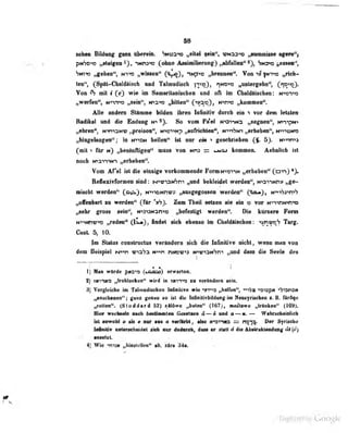 58
«phen Bildung ganr übprem. ':ncj3'»io „eite! ««in", wnss-»« „Buraraisse agero^'i
<".
V > pf>!^-'^: ,
.steigen ' , -Nr;-'>; (ohno Aasimilt«ruii{i (
,,al>f:illen" ^j, Sn3>?3 „os^ien'',
•jNi-w „gehen' N- --:;
„wissen" ('iyjo), iNp"»» „brerjiu ti". Von "w» |Nn^)3 „rich-
ten", (Späl-Cli iI i risch und Talmudisch iy»)> HNOi^a ,,antergebn", CT?""*)«
Von mit t (cj wie im Sumarilaniscben und oft im Cbaldäischen: n^o^^o
„werfen", N-»in"»tt „sein", n>3>» ,;biUen" H'*rm „kommen".
Alle andern Stämme UMen ihren InfioUiv darob «n > vor dem letste»
RmMImI md die Endang m> So vom Pa'el M^ai-ma „aegaen", K>-)->pN>
„direD*, »rmaNV „pfelsee", Niei^ „eiilHeirtMi", ttyyftm „erbeben'*, wnuMa
;,hlBgelMigeii^; in nvidm bellett" tat nur efti ^ guMäben innm»
(mtl -) Itr n) ^eslDfligen" mm wvi si «moi kenuaeu. AeheKcli Ist
hoeb M«artw> „erheben*'.
Von Afel tat die einige vorfcoamieode FornNnsvtK g^erbebeB" (avi)
fteflexivfonBen lind: Mv«rp(6ni „und bekleidet werdea", wvntm»
aiacbt werdend C^Di N^^iDMn«» „eiugegoeeeii werden*' Ct**)t Hrf^xwh
„oiMbwt sn wefden" (ttr 'thy Zoa Tbeil leliett sie ein o vor NninN-tHtD
nMhr groes sein", NtanaNsn'«» „befesttgt werden". Die kttnere Pom
M^H«m^ „rede^ CiLm), indet cick ebenio in Ckeldttiadien: ^Mi^V Targ.
Cent 5^ 10.
Im Statas constructaa verändern sich die Infinitive nicht, wenn man von
dem Beispiel i^m tna^a N^^n nrnv^a wv-ONSni ffind dass die Seele des
1) Man wurde psc^i (uamio) erwarten.
2) TMinKO „frobiocken" wird in tnii-<q zu v«iruniicra sctn.
3] Vergleiche in Tklmedlieban iaiNlIit« wie -vt^o «hsUbe'*, *>^-AaK <WQpii -^laneii
„snsehaaee**; gans gaeae so iil die InfinlliTliildmig Im Naoifrlsehae Urflqe
ri'tfen". (Stoddard 52) sSIÖwc „beten" (167), m i 'ttiwe „tranken" (169).
Hier wechaeln naoh besUniinten Geietaen 4—« un<l a~u. — WahrMbeiBlich
tat-ieiPoU « als • aer MM a wcflbhl , also irarwo = n^"^ Oer 9yriHihe
faMll* wiemchaidet sM mv dadnah, dme er stall 4 die AlMrabiesdmig ^(^)
•nsetzt. • .
4) Wie -m'a» „hinstdlen" ab. sira 3:1a. i
Digitized by Google
 
