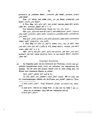62
„von iiuiea".
Fem. a^talg, and sol^t r^'^i I'^ »>'> ibnea", f'i^M-iip'; „vor
ibaen", p^N3"»» „von ibnen".
Ptn, Skig, -|mS, ^kV» „dtr^, "ifn „in Alf', iMmrat „uler lür^S :^mii6»
„AbMT 4ir^, iMV)NaM «pftipUtr dir'' a. «. w.
Von bMoadern FeminiaroraiAii kommt vor -)->3, yh, "ps-ns.
Ww. ipS, und auch oft ]"i3nS^3 selbst |t3"»NV „euch'-, ps-iN:'«
„von euch", i^aiNVtVs „Ub«r «ucb", i-OHinM^^:» „xwiscben «ad»", |'0'>non-i'9'7
„vor euch'*.
Fan. |>a*7 „euch", ps^NJ'»» „vou eucJi", p^Niw'?» „Uber euch", ps^NmuaH
„htator weh'-, pa'we NTjp „vor oueh".
I. Pen. Skg. niS oder »h ,nir"^) Mbon ^mS», ^Ma „fn nil'i viams
^voB mir^, n»n^ JM mir" (.^Zo^ f. 03}, aebon mwrh, iN«MpM „vor mii^,
tioi^y «Hber mir** o. s. w.
jnbr. imS a«d ;>6y »tu**"! T**^ )n>m3« fjmt maf' „rbm. wuf*,
. IN^Mnin^ »bei uns" aeboD iNnM^b^a, imu To mis umerer Milt«^, TiPMUiSy
„Iber wuf*.
Sonstige Partikeln.
69 im Folgenden gebe icb eine Uebersichl der VVuricben, welche man ge-
wObotidi KoqjttoklioiMii aenni, sowio d«r Adrarbion voa allgwBciaoror B«-
deolB^. Bai dar aicht aabr groaieB Aasabi wird « aiaht oMbig saia, dia
liVOrtar aaeb baatimailaB Kiaaaaa aa ordaoa.
IttiN ,«iaidi wia^ |. 9}.
M3 Cl») „biaritor", Matin „biar", CmsD* Mtt v» (M) nud
tasaaieiaageaogaii arbalta« wir dia Fonaan ms* „axialit" «ilbara ^ C^alai.
1) Auch jiSMy*! „eaer". Vergl. Neiuyriscb „lochun" (SUddard W SauiBr.
S) Aach ^yi; Di« Irt dw eiiaifa W«tt, io .d«a lioh da« Mc t rrin ai^
b«li»n bai; iin Syrisekaa ««Ii«) ttll daa t baliatüdi aadi-ali.
3) Auch jMVn nunaer"*
Üigiiized by Google
 