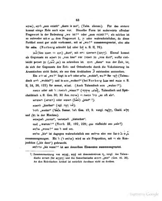 6S
MSm), ,^on exiattt" „tbara is aoff (Talm. ebenso^. FQr das «fatora
kommt einige Mnle auch n3n vor. Dieselb« Form ist anderwArts olTenbar
Fragewort in der Bedeutung „wo ist?" oder „num existit?"; als solches ist
es entweder mitN = dem Fragewort ), n oder wabracbeiaUchef) da diese
Pwtftel sonst gar aicht vatkonail, adl at „wo?* sosMiaiaafaMW, idso ai»
Rbr mfro. (Norbarg achratbt bf oder N t. B. il, 76).
>o^(lies DNn = cn) „dorl", mit Nn: ONriNn (onn). Einmal kommt
als Gegensatz za n^nh „von hier" vor i"i»Nn l» „von dort**, wofiir viel-
leicht |N>3Nn I« Cr^^ TT^) zo scbroibeo ist. oin „dann" von der Zeit, ist,
da sich der Gegensatz dos Zeit- aad OHsadverbs durch die Vokaiisierung im
Aram&tscbeo aicbt fiadet, als aaa daai AraUMliaa ^ eatstandan aaaaMliaa.
Bto «=al „wV* liagt in m^^ odar m»Vh „wOMf, wol* für tifS {Talaia-
dlaeb tv^h „mdUäF) aad {aM3o„«ofc0i7*f (!»} Horbarf U^'md auAa s. B.
H, ad, 3e, 122) Rlr aiarni, ai'aai. (Aach Talaiadiseh h» „ynhwl^
nuo9 odar aiii h : mao»^ „wuib?" Orm-»** ^^i, Talamdiseb aad S^ill*
ahatdUsab s. B. €faa. 30^ 30 Jon. rvoHt) v» rwao» ,,«0 oll ab".
tmxnm (jurmn) odar mmn C)«") li^tal^
MJMnS „hiarbar" C^gl- ™n ^>
SviV „waltar" ^^nr. VaV flan. 19« 9. vargl. hn^i, Ghald.
nad in dar IGfehna).
MBMpiA nBaTor**, imrWKh «bialariiar".
„waramT* C^orb. m, f92, 228; ^ TlaBaklit aas /Mnrf)
jiWOMiT'' aaa ^ aad N0. '
'
wfm fjbi^ Ui dtgagan wabrschaiaH^ aaa mfrm also aaa Ua-f^ -ffV
aanwaoBfaaoyan. Mit V nefm) wird aa als PHlpoaliioB, «t v» •!« Kon-
jaaktton C>Ms daas") gebraocbt
mfm» fM» wmäi** U aas denialban I9a«aalan i—aainianga^Hnfe
l] Zusammeiuetzung von ar^, novo mit demonslrttivem rr, vergl. das Talntt-
diSDh« «rwn (Mr ii^sri)'aBd das'saanritaaMeb» natn jMit^ (Gaa. 46, M).
Aa dea HebrUsahea Artibsi Ist astUrHeh durebMis aistt sa deikaa.
Digitized by Google
 