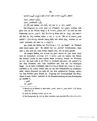 64
IMHMnOi^ dUt^D nnd pTum od«r }pvwt Q^^} „imaf*.
tth (fi) nad ttirkar i»6 (olk, imS am vt + mS) ^ieht".
Das Fiafwort y«, mins aacii >»io CYw^iiI*^ »bihd^ w«lebes sidi
gm vorn m dia Wfirlar.bipgt «» B. n^nnw „waiast da?*' iai woU anr mnti
Uailantung von ne n^tiV* Bai Norbarg findet ateh so uio^ ,,lis wana?'*
ri^ 286 lin. it woldm sidiar =s no isi. MM ms Ist. Nw^iOr iH**""
axialil?'* CNorbarg scbreibl laUaOflajSi^ and «allisl IsA^, welekca er oiH
^ioda^ ttbarsalal, als wir» ae ss i>
lix (siaha die SlaOaa b«i Norbarg a. l«ng«"i Nacbaab
alabi bniaar ba&k| nl'i*'*« Bs sabaini von *w> „warten** hannkoainiaa, kmn
aber 1, 218 nickt die arsla Person teparf. seia, der m sonst ^«ield:
Ad einigen Stellen» wie MvmM |Mof? nxin^ th ,picb weiss nicb^
wen sie bewachen", ^^••-l3^^fp N"<"<n » n^o^u?"« „und sie nennen den Namen
des Lebens" {^wofür an einer andern Stelle NiiSNipJ kommt ein Wortchen
Np vor, das auch wohl in der Form >p erscbeinl (fN'>jND'>p „sie gohoa^j -j,
den Sinn hSebstens sebr leise nodifielert und sich nur vor Participien
blnft Bs isl oidit MreifeUiaft, daas Lorsbneb Reebt bat, wenn er-(faand-
aabrifUieli tu der ersimi Stelle) dies Mp ndt dem Talmadisebco Mp snssaMnon-
alelU, dessen Gebrauch (es stebt otl v»f den |»rldikativen Porticip, aeiUier
vor dem Perfekl) ganx ähnlich ist. Ursprung und Verwandtschaft des Wört-
chons ist ganz daniieli natttrlich ist die ZuammensteUnog mit dem Griechischea
y£ vorieiilt
•) „und'".
t]ti i^eodi**.
1} Ebenso ist im Trimud « nielit salleR »00«'*, marm „nsn «xisUi" (s.B. Abod«
idr* Fol. 2}.
2) Auch bei Nortwrg kommt so vor.
3) Das Neasyriacbe o (ku) ül allem Anschein nach das^lbe Wort ^i^toddard 41).
Uigiiized by Google
 