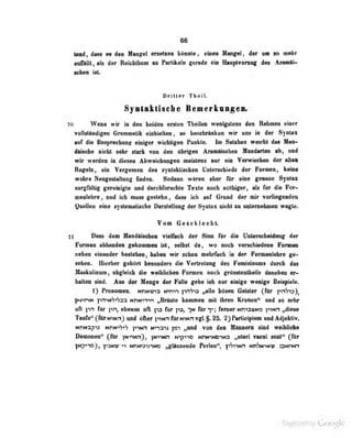 66
lend, dass m den Mangel erseUeo kunnle, einoii Munirel. der um so mehr
aaffäUt, als der RetcbUium an Partikeln gerade cio Uauptvorzug des Araiiiili>
scbeo ist
Dritler TbeiL
Syilftktiselie BeBerkvigea*
70 Wenn wir in den b«idcn ent*ii TheUeo wenig^icns den Rthmen' «in«r
voltoUtadiseo GfanoiBlik elnliletten, so besohrlnken wir uns fa der Syntax
«r di« fiMpredmoir einlfar widilignn Pnnkte, In flalsiMa waiebt dai Um-
diische nicht sehr stark von den abrufen Anmltachen Mondarten nh, und
wir werden in diesen Abweichungen meistens nur ein Verwischen der alten
Regeln, fin Vcrt^Tssen des synt;iktischeii Unterschieds der Furniün, keine
wahre NeugtsUiIinng finden. Sodann wären aber für eine genaue äyntax
aorgßlltig gereinigte und dnrchforschle Texte noch nötbiger, als fär die Foir>
meoleiire, und ich moss geelehn, da» ieb auf Gnmd der mir TorHefeiden
QnaUen eine sjalenntiMba DanleUany der Syntax niebt »i nnlnaeJunen wafie,
To» Geschiecbt
71 Dass dem HandSlscbeo vielfach der Sinn fttr die [Tnlerscheidang der
Formen abhanden gekommen ist, selbst da, wo noch verschiedene Formen
neben einander hpstphen, haben wir schon mehrfach in der Formenlehre ge-
sehen. Hierher geiiorl besoader» die Verlreluug des Femininums durch das
Maskulinum, obgleich die weiblichen Formen noch grösstentheils daneben er-
hallen sind. Ans der Menge der FSlie gebe ieli nnr einige wenige Beiipiele.
1) Fkvnonen. Mmivna Hvmn pnS'O »alle bdaen Oeiaier (tor pnVo),
fN^rvt pnH<S«^3a NnmTn „Bnnte knmmen mit ibren Kronen^ und ee «ehr
oft pn för f-».-!,
ebenso ofl ft» fKr fM fiir
t»; ferner MnisacNO pwn „diese
Taufe" (für NiNnj und öfter ^tnh fürNiNnvgl.§. 25. 2) Parlicipium und Adjekiiv.
NnN3p>? hirN-'h''h pwn N>iaiJ „und von den Männern sind w eilil clK'
üiiiuoMLir (^Tur jNi'iNn), jw^Mn N">p^iD NrtfnNOJO „uteri vacui suai" (_fur
}Np>ncj, ]-'jNV'^ MhNta^mes ,^länsende Perfon", pS^wi MnWwv aMnei
Digitized by Google
 