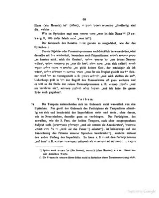 68
Einer (ein Hensek) iit" 0^"), py^ ')>Mn MVmehv ffgMtmIfSg itod
diOi welche . .
Wio im Syrischen sac^t mrin ^m*:)1u; *^hc ,|W6r Ut d«io I^aaie?*' (^N Of-
berg ii, io^ iliifur fiilscli cub^ „^vas ist").
Dor Gebrauch des Uelativs -»i ist gerade so aasgedebot, wie der d«0
Syriscben ?.
Om«in Objdrt»- odw PoMwhrprmMüM— iiMUrticUieh li«nnMKiAdMi^irird
dMielb« mit Vn wiedwlioll, basoode» mcb IVHpoflillinieB;!««^*!^ imri'»
„M banten nidi, mieh di« Ganian", yArn ymv» „vm daniaa NaaMds
willen*^! yfyry yußHnrtp xo „vor dir her", nV-it n3-»2 „von sich selbst", n-i-inS
^^pN^ whi"} >N;''r '1 hpinSn . es irit'bt k^-inen Golt, der möchligpr als ich
wöre", NiVi-i N">'7»cNT ">T Ni.->o: mN>: „was für ein Prophet gleicht mir?'* Selt-
ner wird S-iT so vorangestellt i. B. paj{"«3 NtS-'n'ji „und im'cA stellten sie auf".
UalMrbaupt geht in Vt*i der Bagrif des Possessivams oft gani verloren ond
es tritt an die Btelle der rainen Penoiialfcioiioaiaii s. & myjM fMty fjaoA
rie yarebreii aje", NimN« yefruf» nVo S^a^ „wd kh habe die faoM
Erde eaeh fegeben".
V e r b 0 m.
74 i>ie Tempora unterscheiden sich im Gebrauch nicht wesenllich von den
Syitoebea. Mir greift der Gelnaedk des ParlJeiploins als Tempaafonn albDlb»
lig mn fiek und beacbrUikt des hiperfeklani mebr md ndlir, ohne dann^
wie im Neusyrischea , dasselbe gern m verdrtogee. Da» Fartidpioai, das
zuweilen, wie die 3. Pera. der beiden Tempora, auch ohne ausgesproduiae
Subjekt steht (N^ün-^SN: ]"iS'»->Npn „und sie nennen sie AiiBchoreten", h-^v^^r^^t
N^3ND N"»i3 S» '1 ,.wei! sie das Feuer aiibelot"). ist keineswegs auf diü
Bezeichnung des Präsens unserer Sprachen bescbrüokt , sondern umrasst
4en TOtteo Dmhng dea Imparfekt's. So kann a. B. iinfi den Partie^ ketoen
,jmi dasa** %.K Hsmtt* «i wnoM y^wn»^ >i Mnv>n »6 MXi^tro .... i tipm
I] Später aacb vwm (die Santa), «n^ab (da« Mataiai) u. a. ir. Seast im-
mer dieselben Worte.
2) Ein Priseas in unserm Sinne bildet auch im Synsclwa dieü« Zitsawowiitietzaag niclit.
Digitized by Google
 