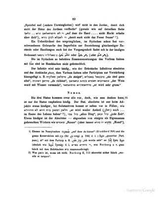 69
„Speiebel und (nndere Unreinigkoiteii} wirf nicht in den Jordan, damit dich
nicht der Hüler des Jordans verfluche*' (^gerade wie auf derselben Seite
^nSv . . nt:? uiN'7Nnu;>n nh „auf dass die Hand .... nichl Macht erhalle
über dich'Q, n*)1j Hhsnh >i ,,d«nut eucb uictit dus Feuer fresse" ^3*
Bio U^berUeitoftl dos impranglichen, im Syrisctm wAm wr-
flchmnidmni Gebnuidia de« In|Mvrek1a tat Beseidumog f^tkUmtiißgw Z«-
aUlode oder Handlnnfaii aiush bei der Veirfmgoiikeit findet fcb in der bliififen
BedeflMrInNand ^iS^Wassi^^ jJÜAs oder ^yj» (oder ipi
Die im Syrtachen eo beliebten ZnanninenMlinttgen den Verinn finita»
mit looi ebid bn Abndllseben idebt (obMndilJeb.
Der Infinitiv wiid aebr blnfig, wie der Habiünob« InfiniliTne ebeolnlm
und das Arabische f^^, dem Verbam Gnitnm oder ParÜdpinm sor Verstarkong
lüntugefilgt z, B. n-'pSNO pw^o^» „du steigst", n>Sun3 SNiaa-«» „sie sind gan»
eitel", n>3>NT }NT»D „du richtest", SNiNny N^iea N^CNn waiiNnv „der Weio
ward mit Wasser vermischt", nNnron-wo Nn"«nN>n"«o «er wird sehr gross."
Nomon.
Die drei Siilns iiommen swar nlle toTi doeb, wie nun denken kann^TB
iet nnr der Status enpliaHcas bSnfif. Der StaL abadutaia ist nur beim Ad-
jektiv etwas btafiger, bei Substunlimi konuit er selten vor in Fällen, wie
«"»m-^n nS N^n n^a phom pwSn ffit irird weder .ntheil
CiS^) ^^^^
im Hause des Lebens haben" ^ „alles Ding", )n3i ,Jcdo Zeit".
Etwas häufiger ist der Absoiulus — abgesehen von einigen als Eigennamen
gebnraeblen W<>rtem wie «rxDW« „Bonne^ (aber Immer wvto^ mvio „Nond'Q,
1) Bbeieo in Newjriscbeii bi^aii „auf dam d« bfiratt** (Slodderd 168) und die
gauo Eaariraluion nR Lo (far vergL p. 109) d. f. ; 1^ „^aerlinr ^M.
fm.» aift drat Partidjp s. B.
^ ,^0 „idi werde Mt»'* =» |j] I009
(ihaUeb wie Ip«^ d. L ne^iKA trem ^, was Nerberg gaas
falsch mit dem Uebriisden «la sufamiitünbringl).
2) Was p(t:a ut, welm ich n^t llorberg Ii» US oberseUl fiehar frisch mOM»-
nile et torques".
Uigiiized by Google
 