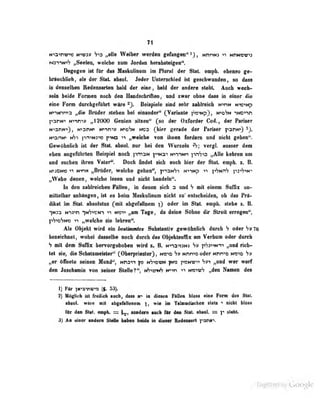 rt
»rtainvra ttmi» Vo «II« W«ibw werden cefangen" ^) , nnnm MriMow^s
Mimmf} „Swlwi, wekh« mai Jordm henbeleigen'*.
Dagegeo ist for das Maskulinum im Plural der SUL eoipk »beuM ge-
briucbiidi, als der Slat. absol. Jeder Unterschied ist geschwunden, so dass
in denselben Redensarten bald der eine , bald der andere steht. Auch wech-
seln beide Formen nach don Handschriftoa, and zwar obno dass in einer die
eine Form durciigefüiirt wäre ^J. Beispiele sind sehr zublrcicli N'«nM N'V'^Np
Ntfinnta „die Bradar etehea bei einender" (Verienle Hr>efm uMr^n
pariM« HTWYVf „12000 Genien eHsen" (po der Oxforder Cod., der Fariser
N^anm^ , NtanM« urwt» ti«&SM hop QSm gerade der Periser parwi)
N"«a.-iNi N^i pniNJ""» f ">N3 -i-^
„welche von Umeo fordern und nicht geben".
Gewöhnlich ist der Slnt. absol. nur hei f)pn Wurzeln i"*?; vergl. ausser dem
eben angcfiilirleti Heispiel noch pni2N p-in:!' N>-nNn ^^nVa ,,Alle kehren um
und suchen ibreu Vater". Doch findet sich auch hier der Slat. emph. t. B.
K«jON» N"n« „Brüder, welche gehen", pnaNS-» N>T«p -»i ]'»'7Nn'7 pai^^wi
„Webe denen, welche legen nnd nicht bandebu".
Id den «eUreidien FIHen, m denen eich a nnd H mk einem Sitfüx nn-
mitlelhar ontiängen , ist es beim Maskulinum nicht zu* entscheiden, ob das Prä-
dikat im Stat. absolutus (mit abgefallnem }) oder im Stat. emph. stehe i. B.
-|N33 ti')3>n -|n'7')^ni am Tage, da deine Söhne dir Streit erregen",
P^»d'jn>d IT „welche sie lelireii".
Als Objekt wird ein betlimaUe$ Snbstanüv gewöhnlich durch H oder 76
beieiduiel, wobei dasselbe noeh doroh das Objeklsnfllz am Verbnm oder dmreb
h mit dem SnOx bervecgehoben wird n. a Mna^aMn xhihn^irt „nnd rieh-
let si^ die Sehatzmeister^ (Obeipriester}, Na*« H» >»nnr>b oder Mhiro moid
„er öfnete seinen Mund'', mds^*» o nS^owm |M» Sä^ „und wer warf
den Jnecbamin von seiner Stelle?", vh^mh K»in wavth „den Namen des
1) Für 'jn''3T)«''a (f. 53).
2) Möglich ist freilich auch, dass h-> in «liesen Fällen bloss eiaa Form des Slat.
ibsol. wlre »il ibgihlleneM f, wie im TUmadiwIiea Hell ^ nkbl bloss
ftr dse a», «mph. s= ^ sondma aich Ür den »al. aliaeL s r Milk
3) An einer andcni SMIa babea hdde in disssr üedaasart faim
Digitized by Google
 