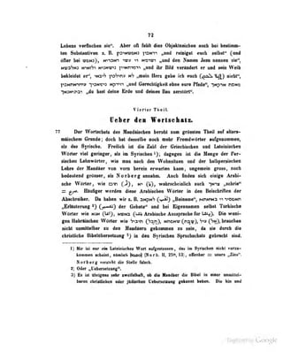 72
Lebens vefflaebra sie". Aber oll Mit dies Objektzeicben eeeh bei beslimm-
ten Substanliveo z. B. ps'-N^roNJ psN-ri ,.titid reiniget euch selbst" (und
öfler bei tüdn;}, n''-i~n-^ ^mtv ti noi^ji „und den Namen Jesu nennen sie",
Nwn^Nj N^NiSi Ni;Ni;o ^TiNmrjTi „und ihr Bild vorändeft er und sein Weib
bekleidet er", ^Na^S p3'7>n» t*h „mein Herz gebe ich euch (^fl )
riirht",
^''SNnNirTi;? "l^aNr-^a Npi^tt „und Gerechligiteil ebne eure Pfade", ]^^,•^^N ncNO
-|N3fojoi „du hast deine Brde und deinen Bau zerstört".
Vierler Tlieil.
lieber de» Wertsehats.
TT Der WorlMiiiab des Mudaiedieii lieralil lon grOaeton HmÜ epf «llanH
naischem Grunde; doch hat dassellie nocli mehr Premdwttrter nB^enoameOi
als das Syrische. Freilich ist die Zahl der Griechischen und Lateinischen
Wörter viel geringer, als im Syrischen*); dagegen ist die Menf!:^ der Per-
sischen Li tiiiwürtcr, wie man nach den Wohnsitzen und ilvr ijüibpersisciicn
Lehre der Mundäer von vorn herein erwurlen iiunu, ungemein gross, noch
bedeotenii grOaser, eb N orber g ennahni. Aneb Anden licb eitrige Arnbi-
sebe Wörter, wie oih (J), n> Qf), wahradieinlieb eiicb yrx ,^rie*
= flinliger wemten diese AreUschen WOiler in den Beiidirillen der
Absebreiber. Dn beben wir s. E aNpNV Cv»i^ „Bengmue", Mnima -riDONfi
„Erläuterung 2) Cj«^) der Gebete" und bei Eigennamen selbst Tärltisdw
V()rtcr wie njn fU'), nicn^ fUiV Arabische Ausspreche für Lftt^). Die weni-
gen iiebräiscben Wörter wie '7'>2-«n C'^^.fl}» nhoni:; (^nawj, S^» OD? brauchen
nicht unmittelbar su den Handaera gekommen zu sein, da sie durch die
chrisUiebe BibelttboraelKuog ^) ia den Syrischen Sprachschatz gebrscbt sind.
I) Mir ist nur ein Laicini rhes Wort aufgeslosscn ,
das im Syrischen nicht vorzu-
kommen scheint, nkmlicli )^o) (Norb. II, 13), ofEenbar = usura „Zins".
Norberg vorsteht die Stelle falsch.
t) Oder i,U«beneisMg".
3) Bs ist Ohrigens scbr xweifelhafl, ob die Mandtter die Bibel in eiaer oniDillel-
baren chriillicbe« oder jitdiasbae Uabanalsnng geksont heben, Dia hin eed
Digitized by Google
 