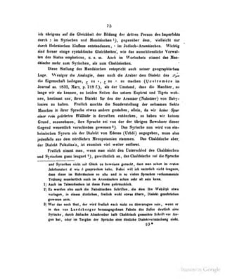7Ö
ich übrigens »uf die Gleichbcit der Bildung der drillen Person des Imperfekts
durch 2 im Syrischen und Matidäischen ^j, g&gcniiber dem, vielleicht nur
durah HebrliMhen lüinfluss entstaodeoea , > im Judiscb-Ararnftiscben. Wichtig
Süd larur diiige syntakliscfc» GMchhcitaii', wie das misMhliMnlidie Vorwa]-
ton in SUiln «MplMticiM, o. m. Aaeb im Worlsdmis stinnt dm Mas-
dätscbe mehr zum Syrischen, als zam Chaldäischen.
Diese Stellung des Handäischen entspricht auch seiner geographischea
Lspp. VVenij^cr die Analogie, dass noch dio Aruber dem Diolfkl dos oU«.
die Kigenscliüfl beilegen, ^ zu », ^ zu • zu uiactieu (> u ii l r e m i i e nfi
Juurnal as. 183d, Mars, p. 218 fj, als der Umstaod| dass dio Uandaer, so
lange wir lie keoneaf so IwJden- Seftea des aateni Bopbrat and Ttgris wob-
aen, besünml aas; ibmi Dtolekt für deo der Aramier (Nabatier) tob Baby^
ionien aa balleo. FkeiUeb aM»ebte dl« SoadenteUang dar aeHvaaieii Sdtte
Haaebes in ihrer Sprache etwas anders gestalten, allein, da wir keine S^n$r
einer rem gelehrten Willknkr in derselben entdecken, so haben wir keinen
Grund , aozunehmen , ihre Sprache sei von der der übrigen Bewohner dieser
Gegend wesentlich verschieden gewesen ^j. Das Syrische nun wird von ein-
heimischen Syrern alt der Dhilekt toii Bdeasa (Urbdi) angegeben , mose also
jedeaMli ans dem nttrdliebeii Hesopolaaiieii stimmea. Das CbabMIsebe aber,
der Dialekt Fallaliiia's, ist rlanlieb viel weiter eatfemt.
Freilicb Diount man, wenn man nicht den Unterschied des Chaldiiscben
nnd Syrischen gada leogaet gewöhnlich an, das diaidiisehe sei die Sprache
und Syrischen nicbl mit Glück zu beweisen gesucht, dass man schon im ersten
Jahrhundert d wie 6 geiprociien habe. Dib«i will ich natarlich nicbt leugnen,
dass diese im HebrÜschea so alte und in so vielen Sprachen vorkomakende
Trthnig madartiteh aaeh fai AranÜBuhen sahen sehr all sain kaaa.
Ii Auch im Talmudischen ist diese Form LM-hrinjchlich.
% Es werden also auch die Nabatliscboo bchriflen, die dem Iba WabsIjA a(wa
votiagaa, ia elasm Ihnliehee, fratUob weM etiras lUsm, DiaMi gamhriahaa
femsan letai.
3) Wer das noch Ihut , der wird freilich ancb nicht zu überzrairon lein, wenn er
in den von Landsberger heraasgegebnen Fabeln des äofoa deeUicb eise
Syrische , durch Jodisahe Absebreihir halb Chaldliaah geMohle SehriA vor Aa-
gaa hal, edor in Targtai der BprOehe «hie Ihalkhe INakkivermischaag iiehl.
10«
Digltized by Google
 